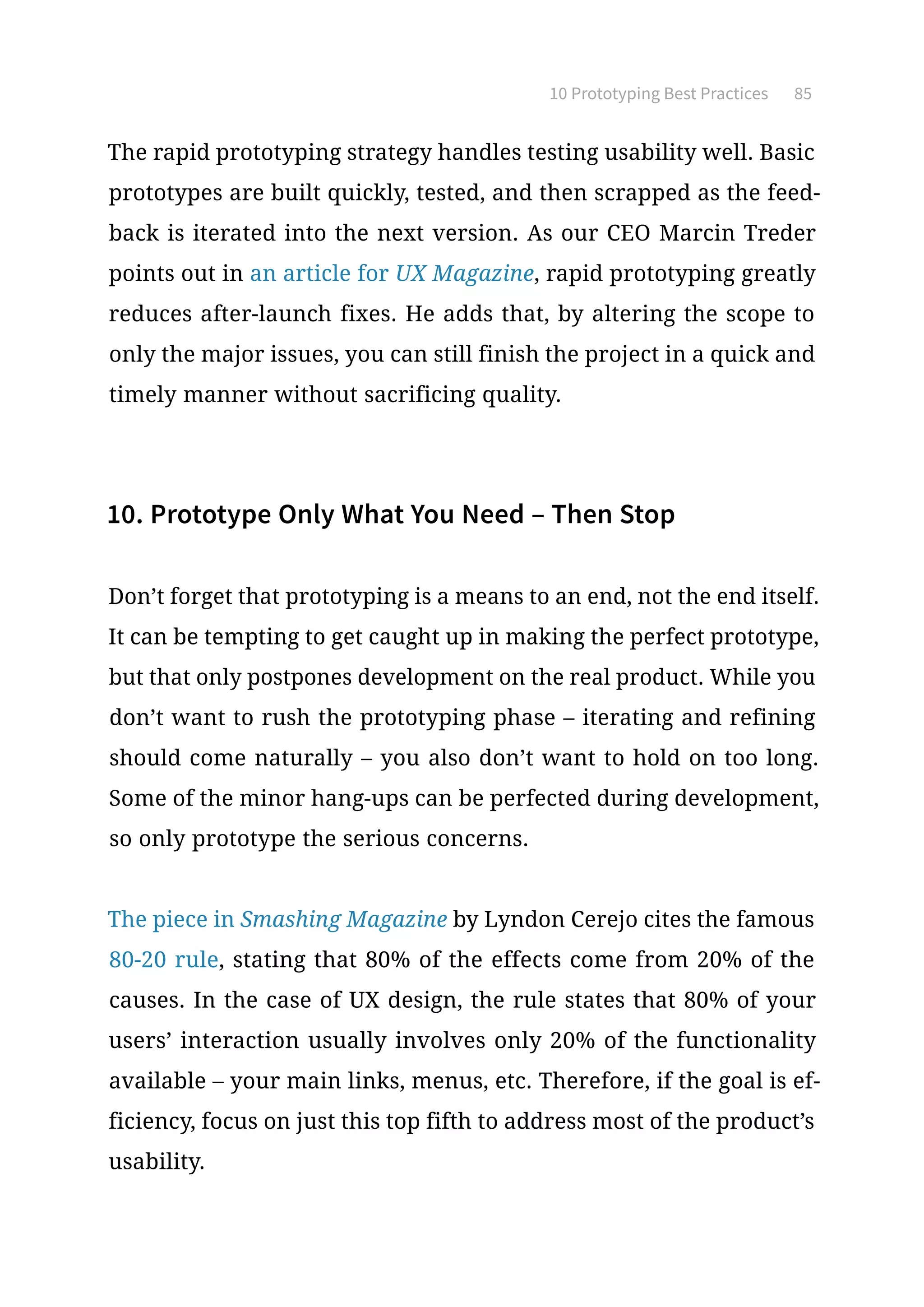 10 Prototyping Best Practices 85
The rapid prototyping strategy handles testing usability well. Basic
prototypes are built quickly, tested, and then scrapped as the feed-
back is iterated into the next version. As our CEO Marcin Treder
points out in an article for UX Magazine, rapid prototyping greatly
reduces after-launch fixes. He adds that, by altering the scope to
only the major issues, you can still finish the project in a quick and
timely manner without sacrificing quality.
10. Prototype Only What You Need – Then Stop
Don’t forget that prototyping is a means to an end, not the end itself.
It can be tempting to get caught up in making the perfect prototype,
but that only postpones development on the real product. While you
don’t want to rush the prototyping phase – iterating and refining
should come naturally – you also don’t want to hold on too long.
Some of the minor hang-ups can be perfected during development,
so only prototype the serious concerns.
The piece in Smashing Magazine by Lyndon Cerejo cites the famous
80-20 rule, stating that 80% of the effects come from 20% of the
causes. In the case of UX design, the rule states that 80% of your
users’ interaction usually involves only 20% of the functionality
available – your main links, menus, etc. Therefore, if the goal is ef-
ficiency, focus on just this top fifth to address most of the product’s
usability.
 