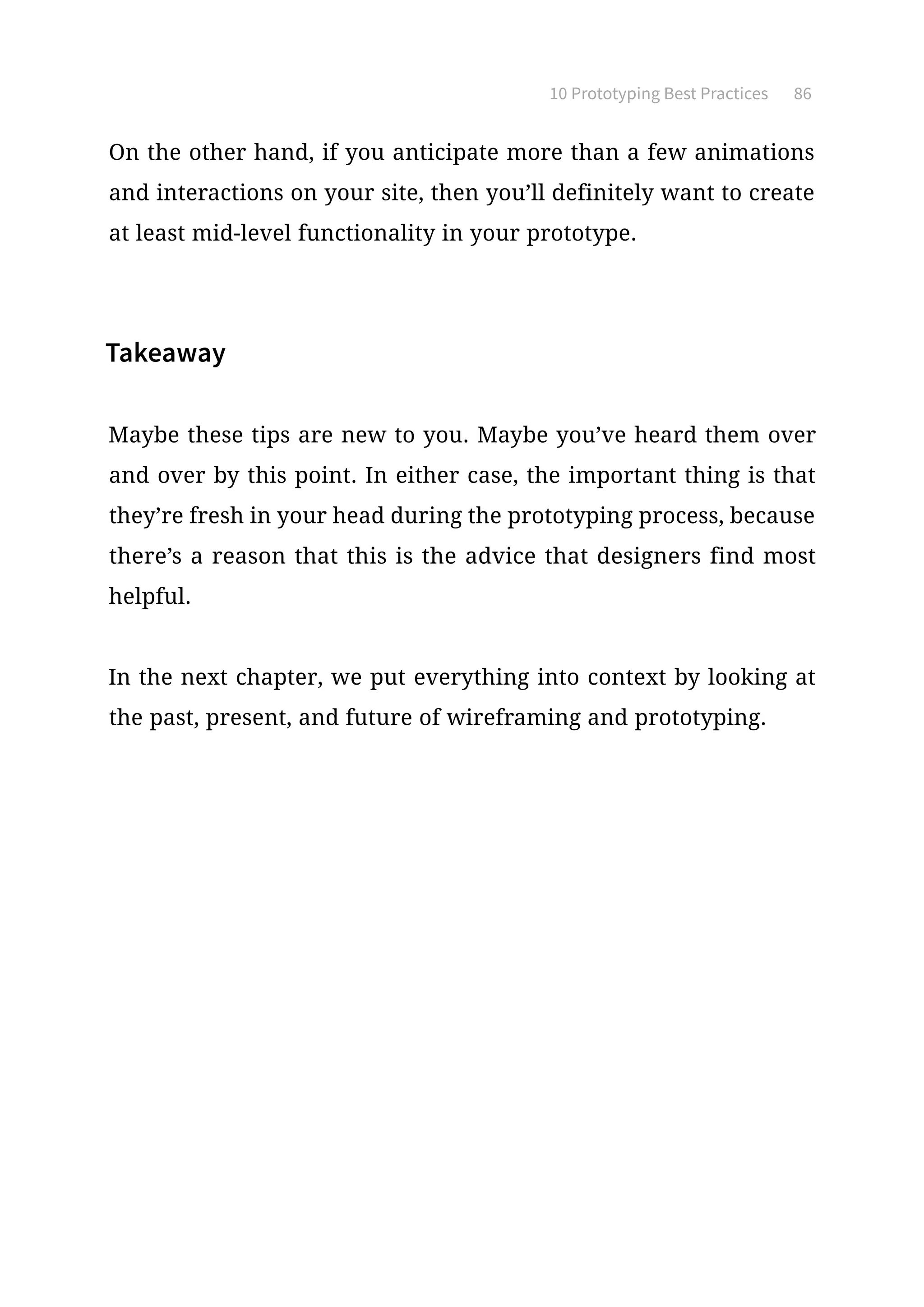 10 Prototyping Best Practices 86
On the other hand, if you anticipate more than a few animations
and interactions on your site, then you’ll definitely want to create
at least mid-level functionality in your prototype.
Takeaway
Maybe these tips are new to you. Maybe you’ve heard them over
and over by this point. In either case, the important thing is that
they’re fresh in your head during the prototyping process, because
there’s a reason that this is the advice that designers find most
helpful.
In the next chapter, we put everything into context by looking at
the past, present, and future of wireframing and prototyping.
 