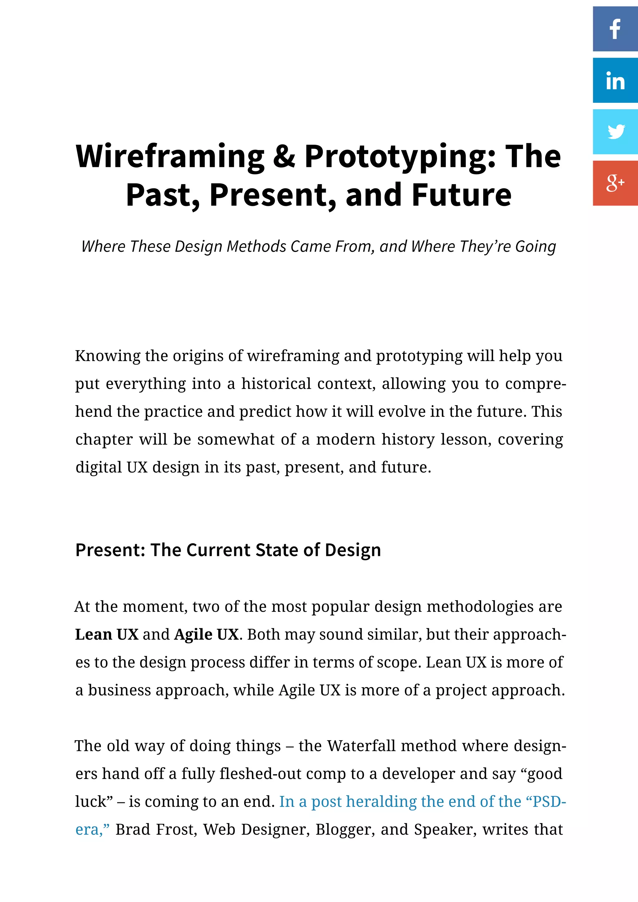 Knowing the origins of wireframing and prototyping will help you
put everything into a historical context, allowing you to compre-
hend the practice and predict how it will evolve in the future. This
chapter will be somewhat of a modern history lesson, covering
digital UX design in its past, present, and future.
Present: The Current State of Design
At the moment, two of the most popular design methodologies are
Lean UX and Agile UX. Both may sound similar, but their approach-
es to the design process differ in terms of scope. Lean UX is more of
a business approach, while Agile UX is more of a project approach.
The old way of doing things – the Waterfall method where design-
ers hand off a fully fleshed-out comp to a developer and say “good
luck” – is coming to an end. In a post heralding the end of the “PSD-
era,” Brad Frost, Web Designer, Blogger, and Speaker, writes that
Wireframing  Prototyping: The
Past, Present, and Future
Where These Design Methods Came From, and Where They’re Going
 