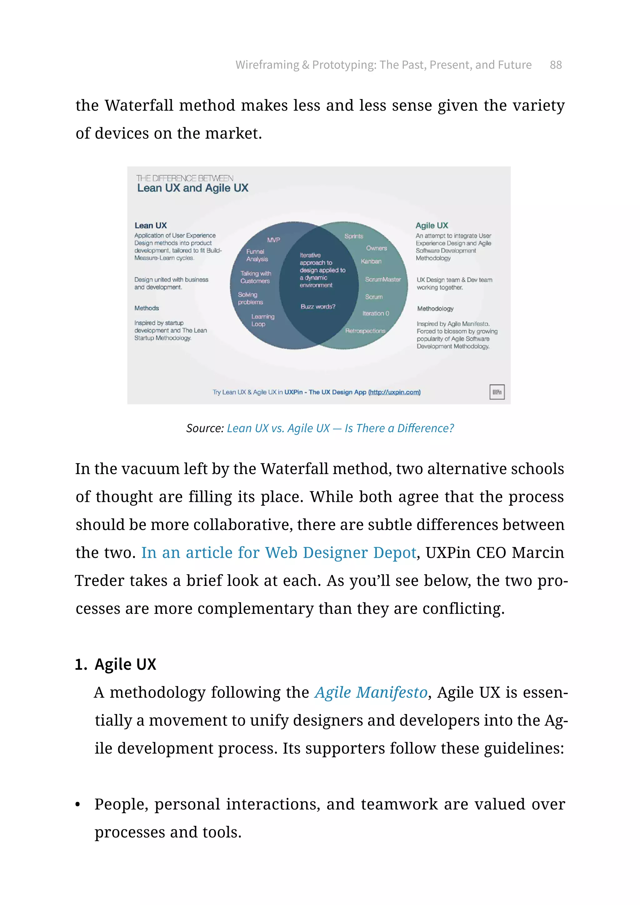 Wireframing  Prototyping: The Past, Present, and Future 88
the Waterfall method makes less and less sense given the variety
of devices on the market.
In the vacuum left by the Waterfall method, two alternative schools
of thought are filling its place. While both agree that the process
should be more collaborative, there are subtle differences between
the two. In an article for Web Designer Depot, UXPin CEO Marcin
Treder takes a brief look at each. As you’ll see below, the two pro-
cesses are more complementary than they are conflicting.
1.	 Agile UX
A methodology following the Agile Manifesto, Agile UX is essen-
tially a movement to unify designers and developers into the Ag-
ile development process. Its supporters follow these guidelines:
•	 People, personal interactions, and teamwork are valued over
processes and tools.
Source: Lean UX vs. Agile UX — Is There a Difference?
 