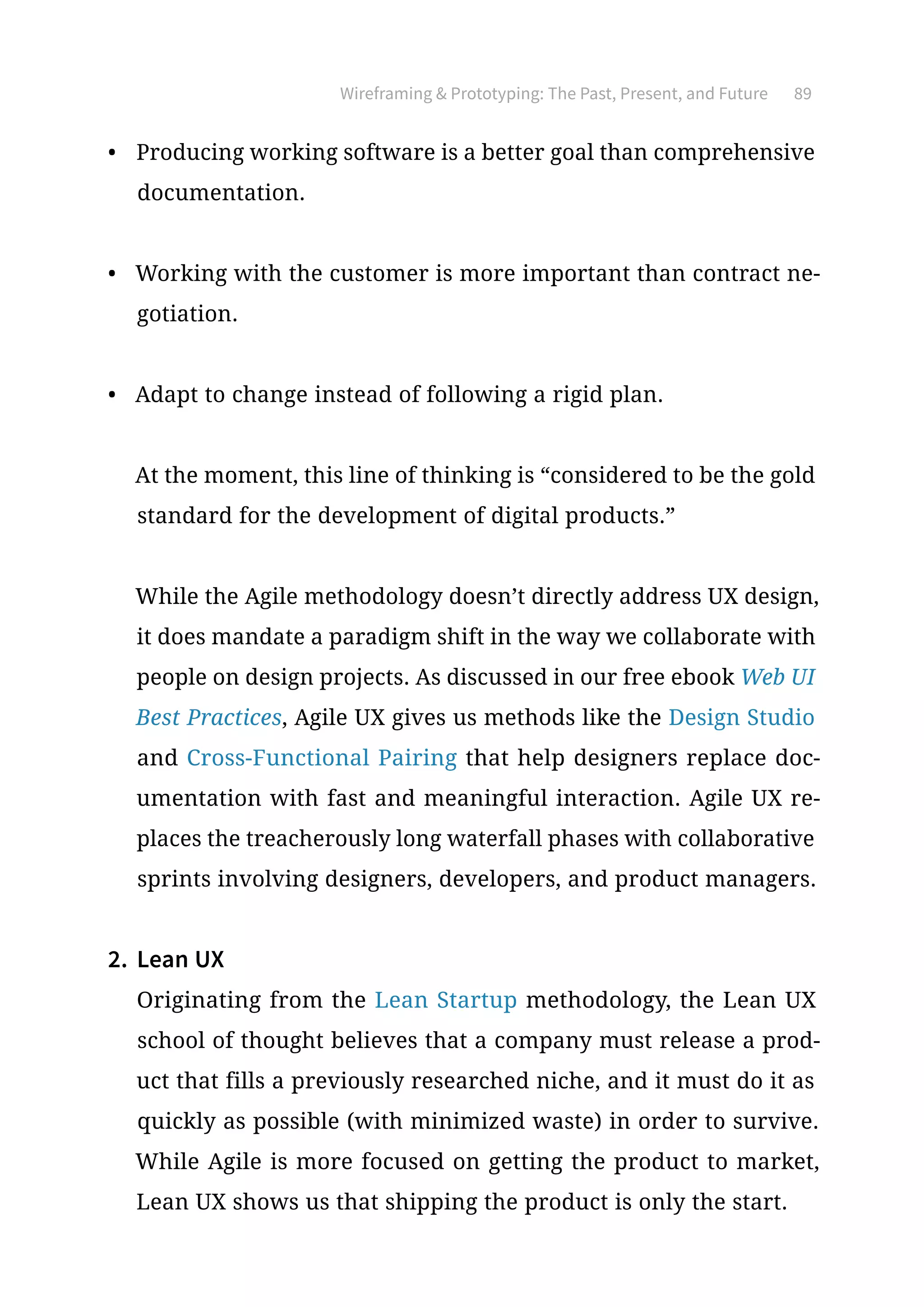 Wireframing  Prototyping: The Past, Present, and Future 89
•	 Producing working software is a better goal than comprehensive
documentation.
•	 Working with the customer is more important than contract ne-
gotiation.
•	 Adapt to change instead of following a rigid plan.
At the moment, this line of thinking is “considered to be the gold
standard for the development of digital products.”
While the Agile methodology doesn’t directly address UX design,
it does mandate a paradigm shift in the way we collaborate with
people on design projects. As discussed in our free ebook Web UI
Best Practices, Agile UX gives us methods like the Design Studio
and Cross-Functional Pairing that help designers replace doc-
umentation with fast and meaningful interaction. Agile UX re-
places the treacherously long waterfall phases with collaborative
sprints involving designers, developers, and product managers.
2.	 Lean UX
Originating from the Lean Startup methodology, the Lean UX
school of thought believes that a company must release a prod-
uct that fills a previously researched niche, and it must do it as
quickly as possible (with minimized waste) in order to survive.
While Agile is more focused on getting the product to market,
Lean UX shows us that shipping the product is only the start.
 