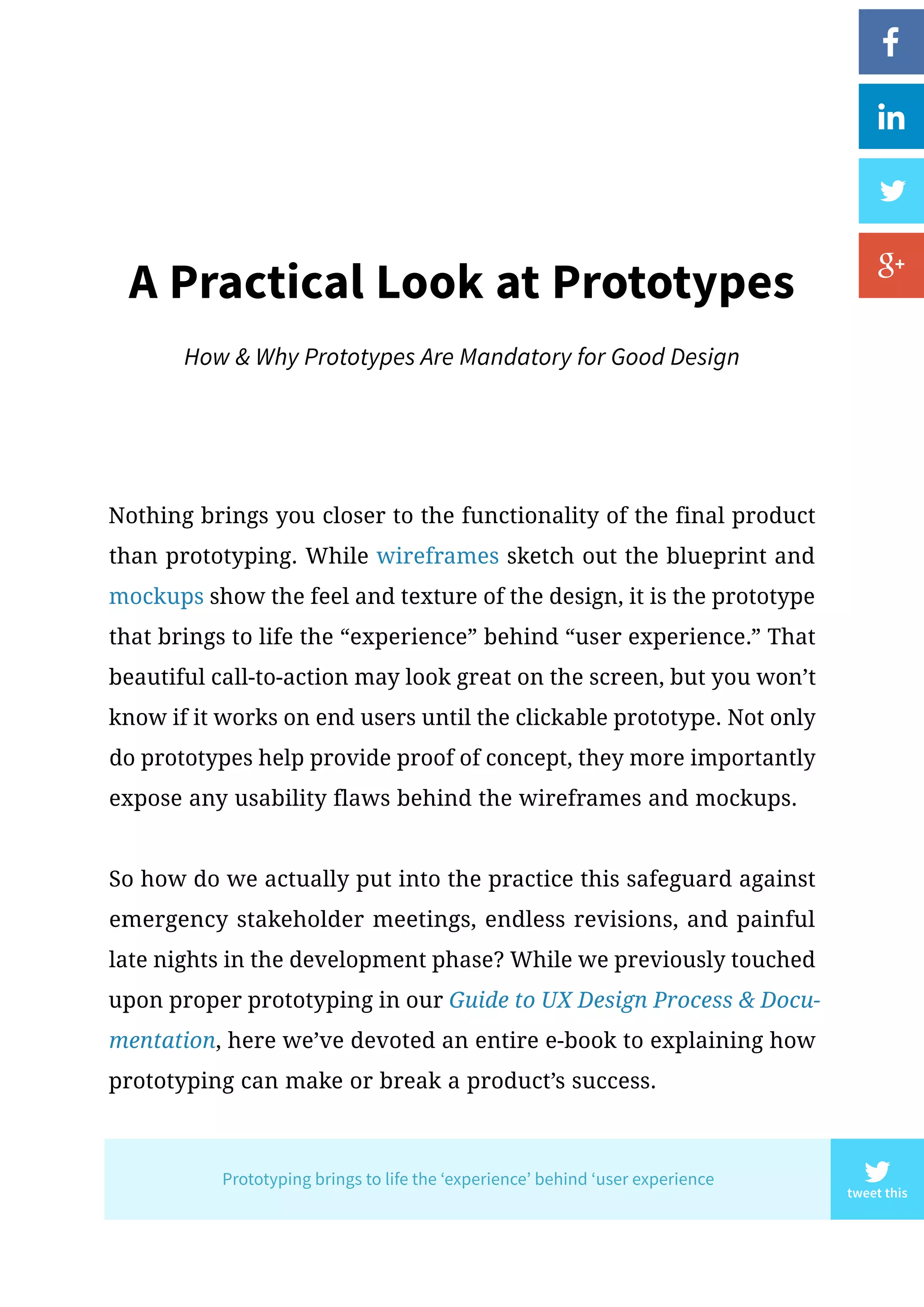 Nothing brings you closer to the functionality of the final product
than prototyping. While wireframes sketch out the blueprint and
mockups show the feel and texture of the design, it is the prototype
that brings to life the “experience” behind “user experience.” That
beautiful call-to-action may look great on the screen, but you won’t
know if it works on end users until the clickable prototype. Not only
do prototypes help provide proof of concept, they more importantly
expose any usability flaws behind the wireframes and mockups.
So how do we actually put into the practice this safeguard against
emergency stakeholder meetings, endless revisions, and painful
late nights in the development phase? While we previously touched
upon proper prototyping in our Guide to UX Design Process  Docu-
mentation, here we’ve devoted an entire e-book to explaining how
prototyping can make or break a product’s success.
A Practical Look at Prototypes
How  Why Prototypes Are Mandatory for Good Design
tweet this
Prototyping brings to life the ‘experience’ behind ‘user experience
 