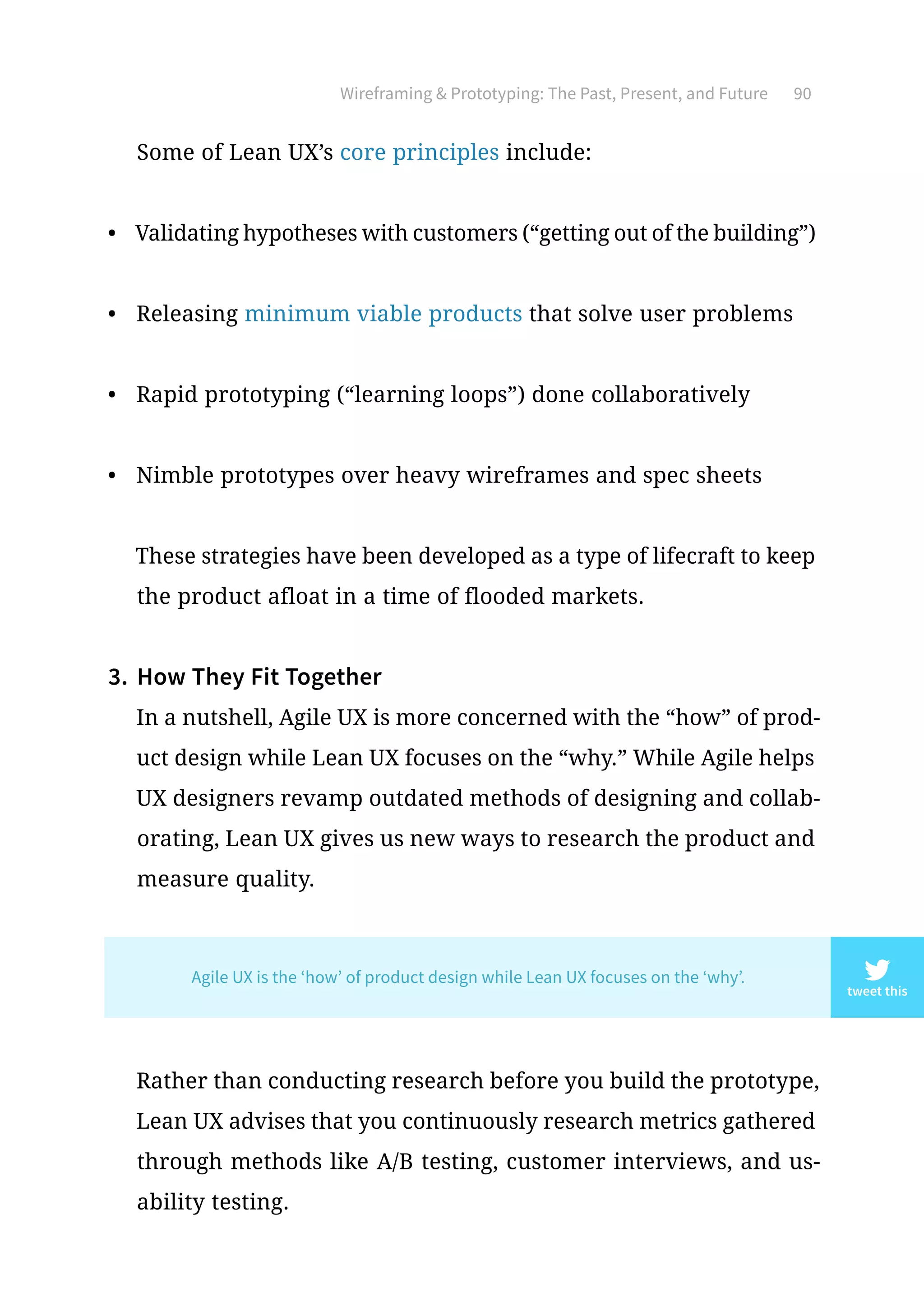 Wireframing  Prototyping: The Past, Present, and Future 90
Some of Lean UX’s core principles include:
•	 Validating hypotheses with customers (“getting out of the building”)
•	 Releasing minimum viable products that solve user problems
•	 Rapid prototyping (“learning loops”) done collaboratively
•	 Nimble prototypes over heavy wireframes and spec sheets
These strategies have been developed as a type of lifecraft to keep
the product afloat in a time of flooded markets.
3.	 How They Fit Together
In a nutshell, Agile UX is more concerned with the “how” of prod-
uct design while Lean UX focuses on the “why.” While Agile helps
UX designers revamp outdated methods of designing and collab-
orating, Lean UX gives us new ways to research the product and
measure quality.
Rather than conducting research before you build the prototype,
Lean UX advises that you continuously research metrics gathered
through methods like A/B testing, customer interviews, and us-
ability testing.
tweet this
Agile UX is the ‘how’ of product design while Lean UX focuses on the ‘why’.
 