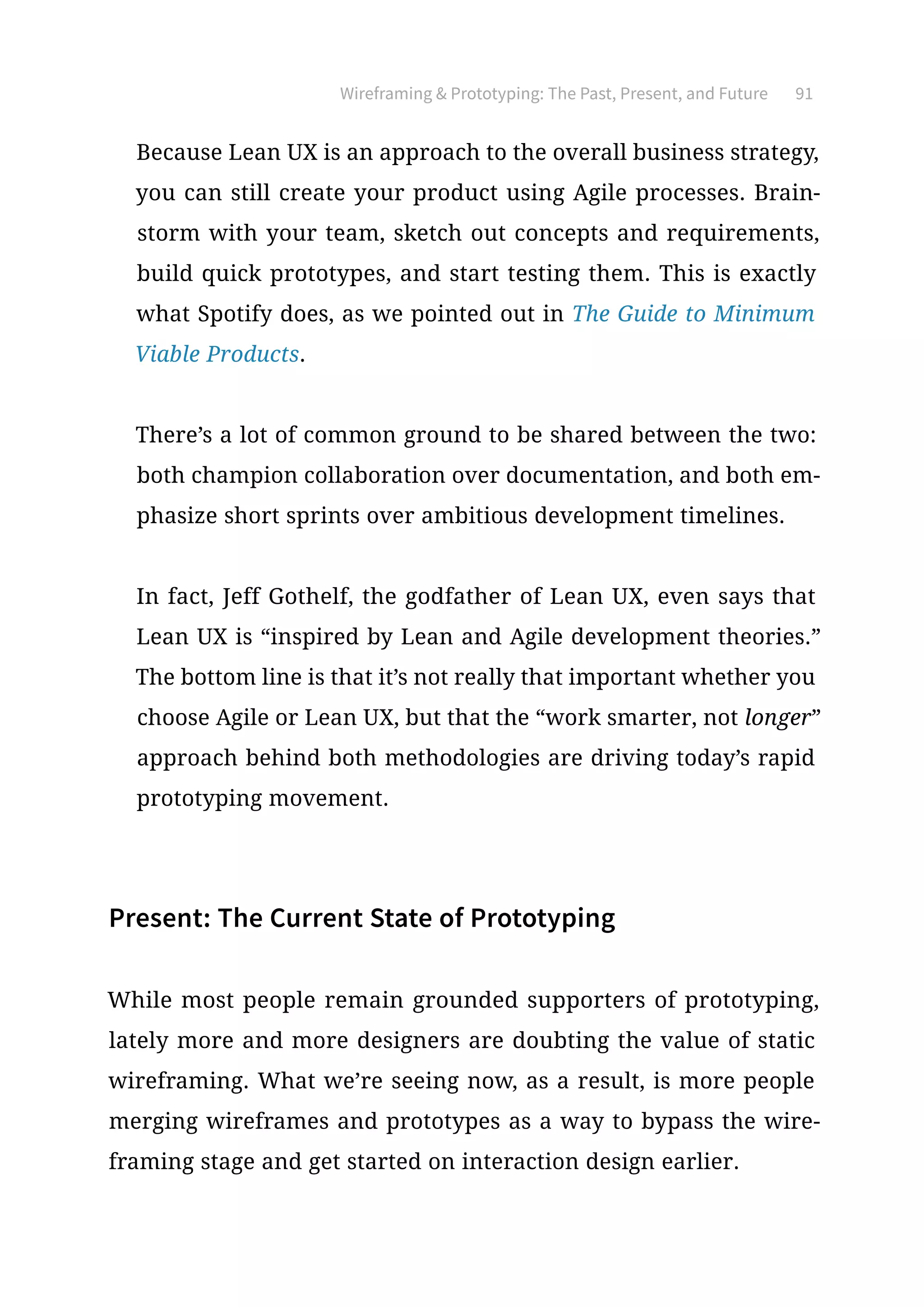 Wireframing  Prototyping: The Past, Present, and Future 91
Because Lean UX is an approach to the overall business strategy,
you can still create your product using Agile processes. Brain-
storm with your team, sketch out concepts and requirements,
build quick prototypes, and start testing them. This is exactly
what Spotify does, as we pointed out in The Guide to Minimum
Viable Products.
There’s a lot of common ground to be shared between the two:
both champion collaboration over documentation, and both em-
phasize short sprints over ambitious development timelines.
In fact, Jeff Gothelf, the godfather of Lean UX, even says that
Lean UX is “inspired by Lean and Agile development theories.”
The bottom line is that it’s not really that important whether you
choose Agile or Lean UX, but that the “work smarter, not longer”
approach behind both methodologies are driving today’s rapid
prototyping movement.
Present: The Current State of Prototyping
While most people remain grounded supporters of prototyping,
lately more and more designers are doubting the value of static
wireframing. What we’re seeing now, as a result, is more people
merging wireframes and prototypes as a way to bypass the wire-
framing stage and get started on interaction design earlier.
 