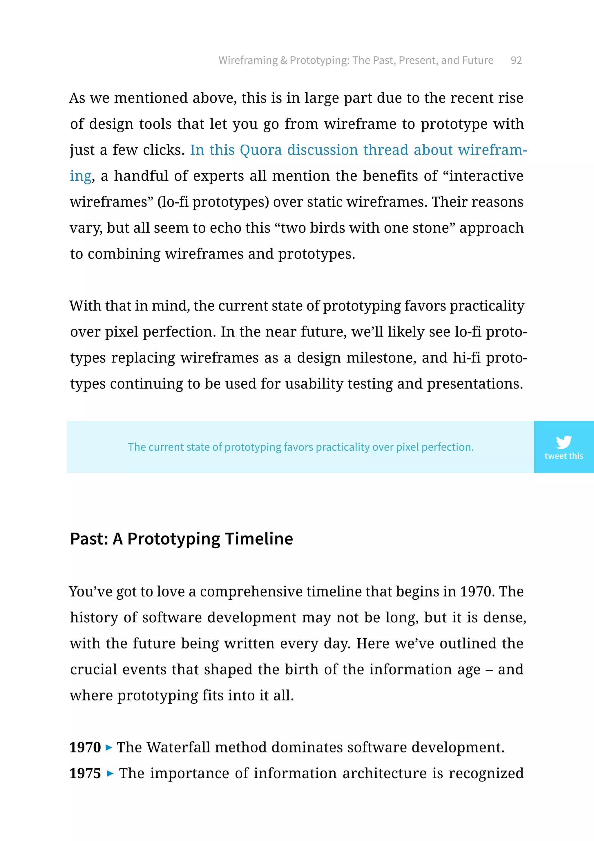 Wireframing  Prototyping: The Past, Present, and Future 92
As we mentioned above, this is in large part due to the recent rise
of design tools that let you go from wireframe to prototype with
just a few clicks. In this Quora discussion thread about wirefram-
ing, a handful of experts all mention the benefits of “interactive
wireframes” (lo-fi prototypes) over static wireframes. Their reasons
vary, but all seem to echo this “two birds with one stone” approach
to combining wireframes and prototypes.
With that in mind, the current state of prototyping favors practicality
over pixel perfection. In the near future, we’ll likely see lo-fi proto-
types replacing wireframes as a design milestone, and hi-fi proto-
types continuing to be used for usability testing and presentations.
Past: A Prototyping Timeline
You’ve got to love a comprehensive timeline that begins in 1970. The
history of software development may not be long, but it is dense,
with the future being written every day. Here we’ve outlined the
crucial events that shaped the birth of the information age – and
where prototyping fits into it all.
1970 ▶ The Waterfall method dominates software development.
1975 ▶ The importance of information architecture is recognized
tweet this
The current state of prototyping favors practicality over pixel perfection.
 