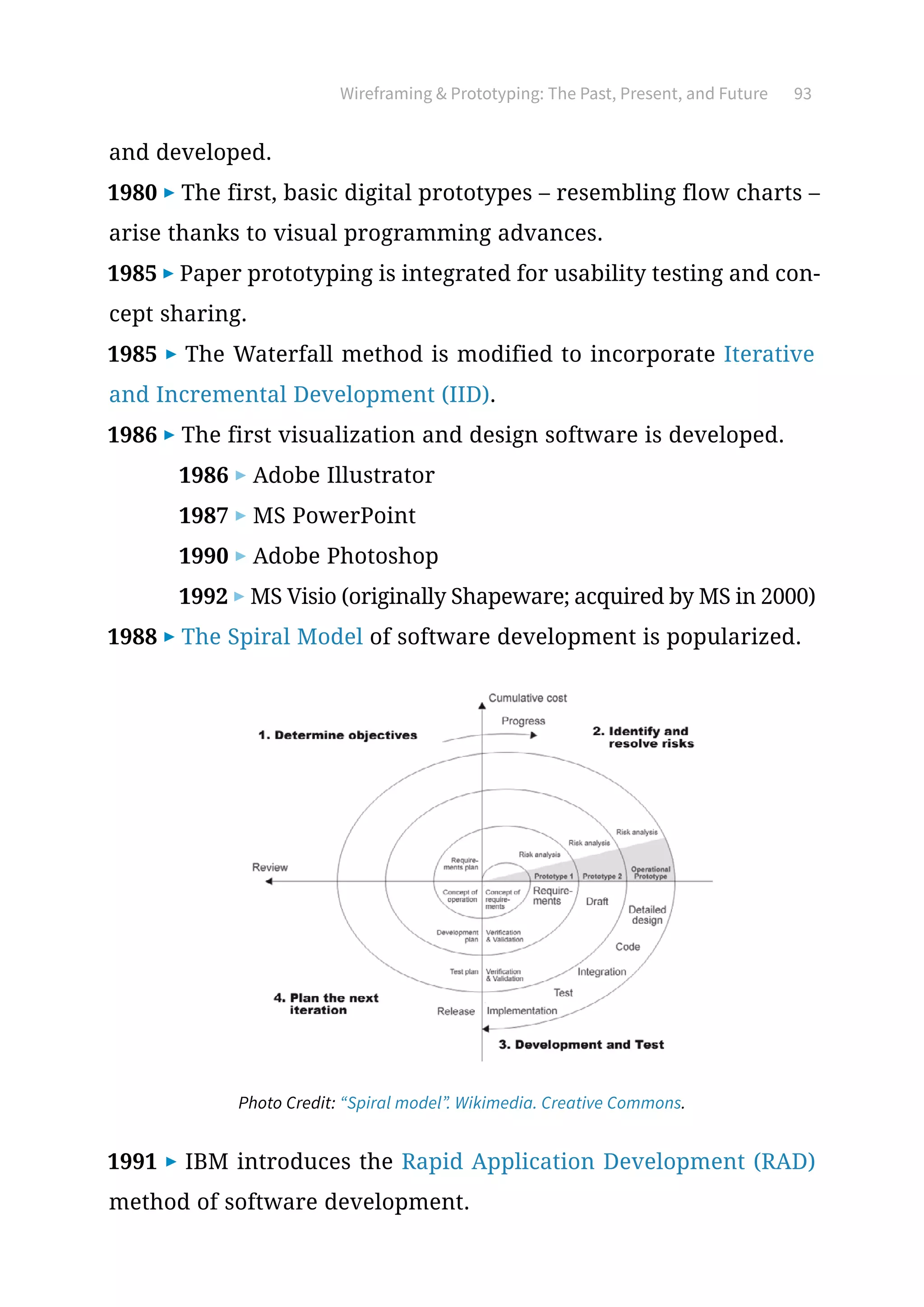 Wireframing  Prototyping: The Past, Present, and Future 93
and developed.
1980 ▶ The first, basic digital prototypes – resembling flow charts –
arise thanks to visual programming advances.
1985 ▶ Paper prototyping is integrated for usability testing and con-
cept sharing.
1985 ▶ The Waterfall method is modified to incorporate Iterative
and Incremental Development (IID).
1986 ▶ The first visualization and design software is developed.
1986 ▶ Adobe Illustrator
1987 ▶ MS PowerPoint
1990 ▶ Adobe Photoshop
1992 ▶ MS Visio (originally Shapeware; acquired by MS in 2000)
1988 ▶ The Spiral Model of software development is popularized.
1991 ▶ IBM introduces the Rapid Application Development (RAD)
method of software development.
Photo Credit: “Spiral model”. Wikimedia. Creative Commons.
 