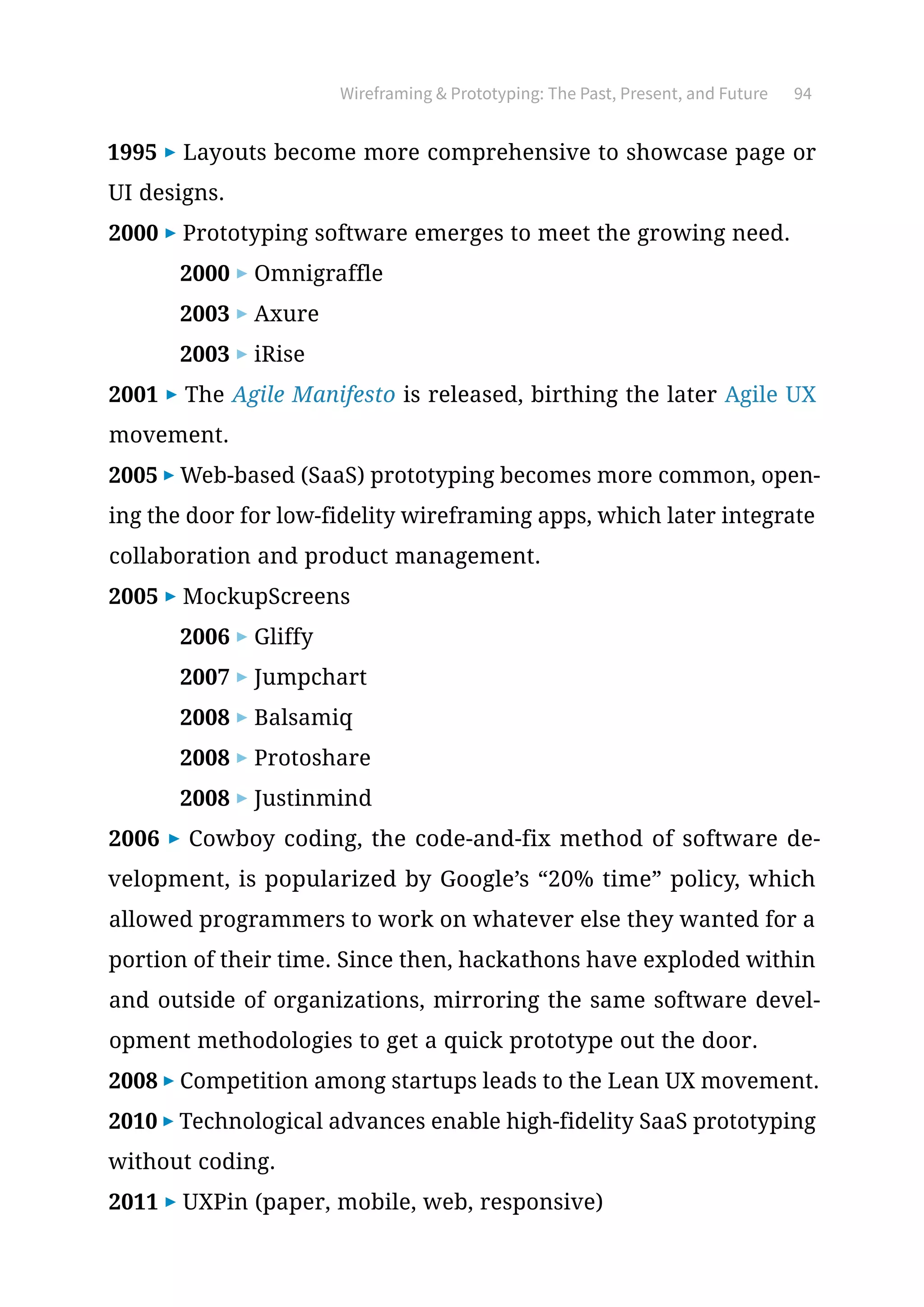 Wireframing  Prototyping: The Past, Present, and Future 94
1995 ▶ Layouts become more comprehensive to showcase page or
UI designs.
2000 ▶ Prototyping software emerges to meet the growing need.
2000 ▶ Omnigraffle
2003 ▶ Axure
2003 ▶ iRise
2001 ▶ The Agile Manifesto is released, birthing the later Agile UX
movement.
2005 ▶ Web-based (SaaS) prototyping becomes more common, open-
ing the door for low-fidelity wireframing apps, which later integrate
collaboration and product management.
2005 ▶ MockupScreens
2006 ▶ Gliffy
2007 ▶ Jumpchart
2008 ▶ Balsamiq
2008 ▶ Protoshare
2008 ▶ Justinmind
2006 ▶ Cowboy coding, the code-and-fix method of software de-
velopment, is popularized by Google’s “20% time” policy, which
allowed programmers to work on whatever else they wanted for a
portion of their time. Since then, hackathons have exploded within
and outside of organizations, mirroring the same software devel-
opment methodologies to get a quick prototype out the door.
2008 ▶ Competition among startups leads to the Lean UX movement.
2010 ▶ Technological advances enable high-fidelity SaaS prototyping
without coding.
2011 ▶ UXPin (paper, mobile, web, responsive)
 