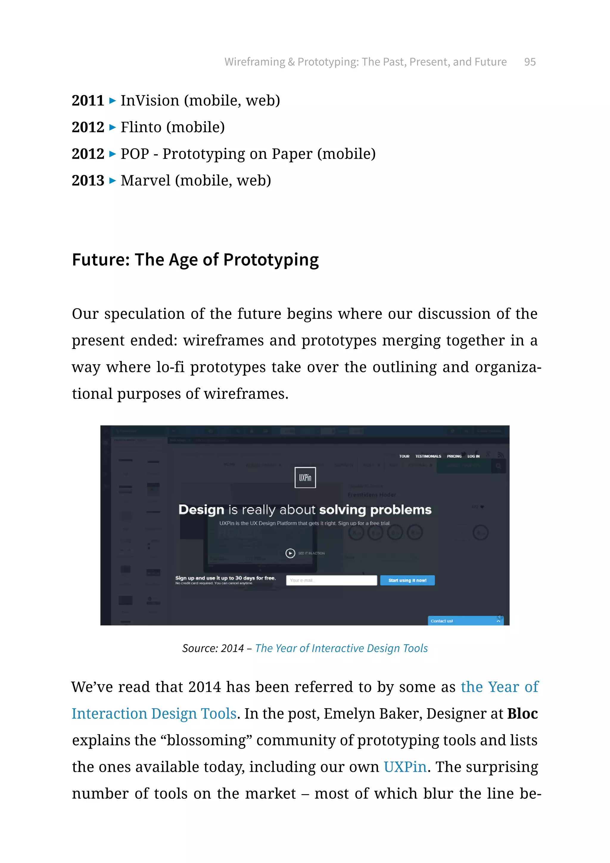 Wireframing  Prototyping: The Past, Present, and Future 95
2011 ▶ InVision (mobile, web)
2012 ▶ Flinto (mobile)
2012 ▶ POP - Prototyping on Paper (mobile)
2013 ▶ Marvel (mobile, web)
Future: The Age of Prototyping
Our speculation of the future begins where our discussion of the
present ended: wireframes and prototypes merging together in a
way where lo-fi prototypes take over the outlining and organiza-
tional purposes of wireframes.
We’ve read that 2014 has been referred to by some as the Year of
Interaction Design Tools. In the post, Emelyn Baker, Designer at Bloc
explains the “blossoming” community of prototyping tools and lists
the ones available today, including our own UXPin. The surprising
number of tools on the market – most of which blur the line be-
Source: 2014 – The Year of Interactive Design Tools
 