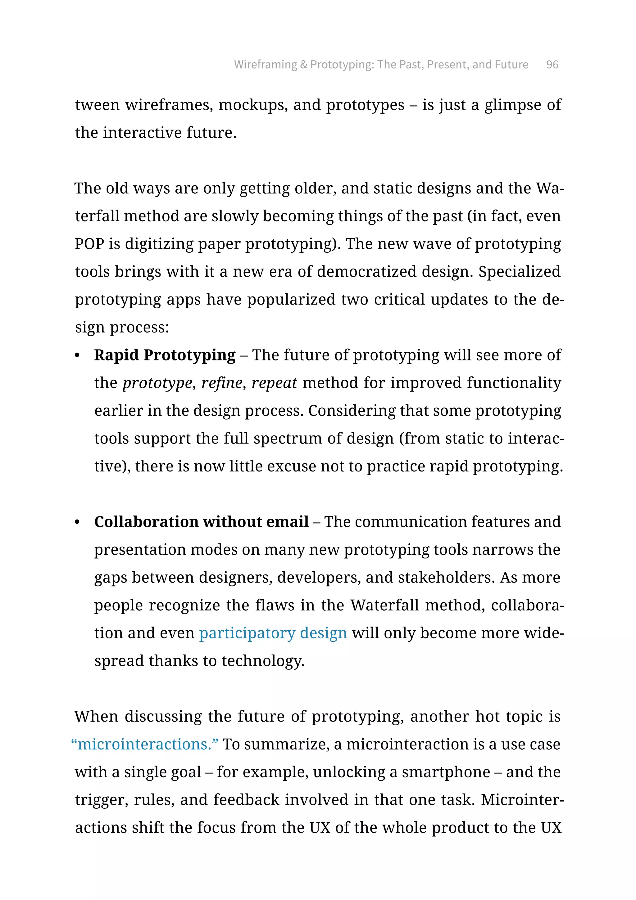 Wireframing  Prototyping: The Past, Present, and Future 96
tween wireframes, mockups, and prototypes – is just a glimpse of
the interactive future.
The old ways are only getting older, and static designs and the Wa-
terfall method are slowly becoming things of the past (in fact, even
POP is digitizing paper prototyping). The new wave of prototyping
tools brings with it a new era of democratized design. Specialized
prototyping apps have popularized two critical updates to the de-
sign process:
•	 Rapid Prototyping – The future of prototyping will see more of
the prototype, refine, repeat method for improved functionality
earlier in the design process. Considering that some prototyping
tools support the full spectrum of design (from static to interac-
tive), there is now little excuse not to practice rapid prototyping.
•	 Collaboration without email – The communication features and
presentation modes on many new prototyping tools narrows the
gaps between designers, developers, and stakeholders. As more
people recognize the flaws in the Waterfall method, collabora-
tion and even participatory design will only become more wide-
spread thanks to technology.
When discussing the future of prototyping, another hot topic is
“microinteractions.” To summarize, a microinteraction is a use case
with a single goal – for example, unlocking a smartphone – and the
trigger, rules, and feedback involved in that one task. Microinter-
actions shift the focus from the UX of the whole product to the UX
 