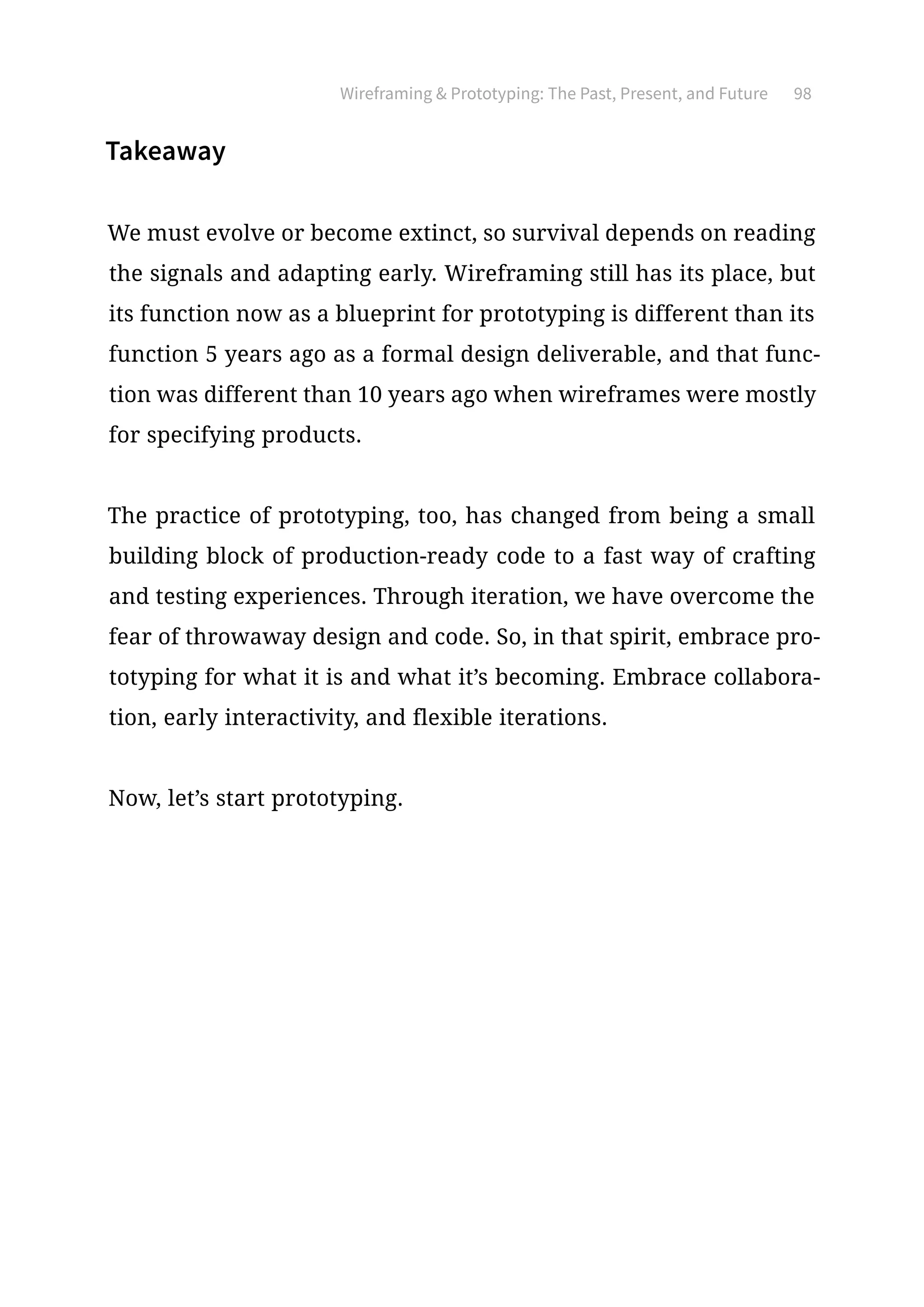 Wireframing  Prototyping: The Past, Present, and Future 98
Takeaway
We must evolve or become extinct, so survival depends on reading
the signals and adapting early. Wireframing still has its place, but
its function now as a blueprint for prototyping is different than its
function 5 years ago as a formal design deliverable, and that func-
tion was different than 10 years ago when wireframes were mostly
for specifying products.
The practice of prototyping, too, has changed from being a small
building block of production-ready code to a fast way of crafting
and testing experiences. Through iteration, we have overcome the
fear of throwaway design and code. So, in that spirit, embrace pro-
totyping for what it is and what it’s becoming. Embrace collabora-
tion, early interactivity, and flexible iterations.
Now, let’s start prototyping.
 