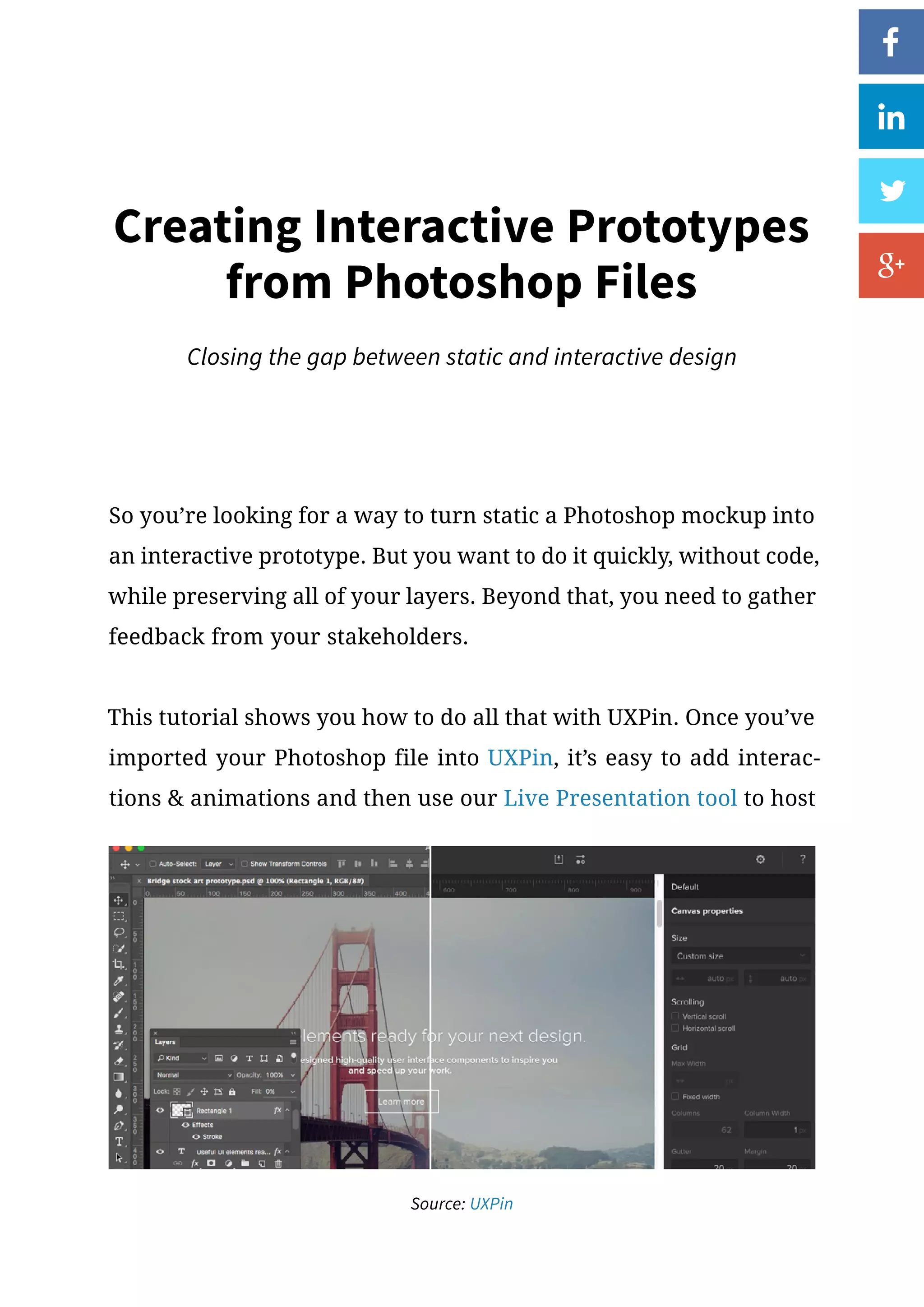 So you’re looking for a way to turn static a Photoshop mockup into
an interactive prototype. But you want to do it quickly, without code,
while preserving all of your layers. Beyond that, you need to gather
feedback from your stakeholders.
This tutorial shows you how to do all that with UXPin. Once you’ve
imported your Photoshop file into UXPin, it’s easy to add interac-
tions  animations and then use our Live Presentation tool to host
Creating Interactive Prototypes
from Photoshop Files
Closing the gap between static and interactive design
Source: UXPin
 