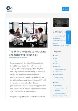 The Ultimate Guide to Recruiting
and Retaining Millennials
Diversity, Inclusion and Belonging
There are currently 80 million Millennials in the
United States, and soon they will make up the
majority of the employee population. Why? For
one, Baby Boomers, which make up 40 percent of
today’s U.S. workforce, will be leaving the
workforce in the next decade. Secondly, this year
the Millennial generation ﴾born between 1981‐2001﴿
is projected to surpass the Baby Boomer
generation as the nation’s largest living generation.
That said, it’s crucial for your organization to know
how to recruit and retain Millennials.
TINYpulse has put together a fantastic guidebook
CHCI Infographics
Manage Your Energy To
Reduce Stress
Tips For Effective Coaching
Questions
The Business Case of Coaching
Categories
Agility
Bias
Blog
Books
Case Study
Change Management
Collaboration
Communication
Critical Thinking
Crucial Conversations
Culture
Demographics
Diversity, Inclusion and
Belonging
Emotional Intelligence
Employee Engagement
Energy Management
Subscribe!
 Menu
 