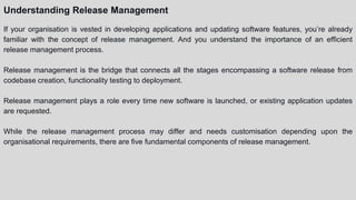 Understanding Release Management
If your organisation is vested in developing applications and updating software features, you’re already
familiar with the concept of release management. And you understand the importance of an efficient
release management process.
Release management is the bridge that connects all the stages encompassing a software release from
codebase creation, functionality testing to deployment.
Release management plays a role every time new software is launched, or existing application updates
are requested.
While the release management process may differ and needs customisation depending upon the
organisational requirements, there are five fundamental components of release management.
 
