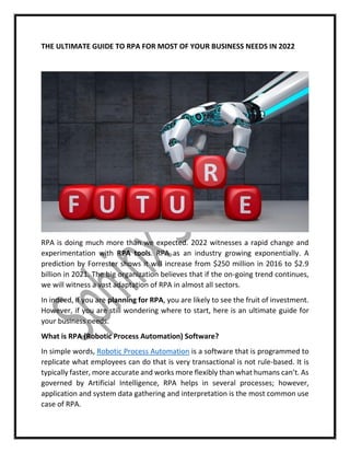 THE ULTIMATE GUIDE TO RPA FOR MOST OF YOUR BUSINESS NEEDS IN 2022
RPA is doing much more than we expected. 2022 witnesses a rapid change and
experimentation with RPA tools. RPA as an industry growing exponentially. A
prediction by Forrester shows it will increase from $250 million in 2016 to $2.9
billion in 2021. The big organization believes that if the on-going trend continues,
we will witness a vast adaptation of RPA in almost all sectors.
In indeed, if you are planning for RPA, you are likely to see the fruit of investment.
However, if you are still wondering where to start, here is an ultimate guide for
your business needs.
What is RPA (Robotic Process Automation) Software?
In simple words, Robotic Process Automation is a software that is programmed to
replicate what employees can do that is very transactional is not rule-based. It is
typically faster, more accurate and works more flexibly than what humans can’t. As
governed by Artificial Intelligence, RPA helps in several processes; however,
application and system data gathering and interpretation is the most common use
case of RPA.
 