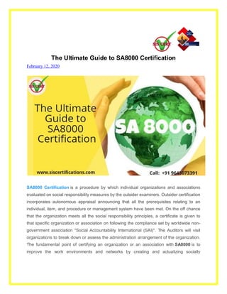 The Ultimate Guide to SA8000 Certification
February 12, 2020
SA8000 Certification is a procedure by which individual organizations and associations
evaluated on social responsibility measures by the outsider examiners. Outsider certification
incorporates autonomous appraisal announcing that all the prerequisites relating to an
individual, item, and procedure or management system have been met. On the off chance
that the organization meets all the social responsibility principles, a certificate is given to
that specific organization or association on following the compliance set by worldwide non-
government association "Social Accountability International (SAI)". The Auditors will visit
organizations to break down or assess the administration arrangement of the organization.
The fundamental point of certifying an organization or an association with SA8000 is to
improve the work environments and networks by creating and actualizing socially
 