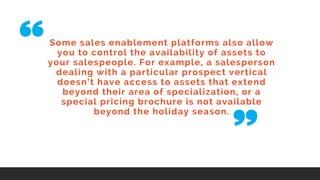 Some sales enablement platforms also allow
you to control the availability of assets to
your salespeople. For example, a salesperson
dealing with a particular prospect vertical
doesn’t have access to assets that extend
beyond their area of specialization, or a
special pricing brochure is not available
beyond the holiday season.
 