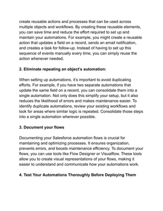 create reusable actions and processes that can be used across
multiple objects and workflows. By creating these reusable elements,
you can save time and reduce the effort required to set up and
maintain your automations. For example, you might create a reusable
action that updates a field on a record, sends an email notification,
and creates a task for follow-up. Instead of having to set up this
sequence of events manually every time, you can simply reuse the
action whenever needed.
2. Eliminate repeating an object’s automation:
When setting up automations, it’s important to avoid duplicating
efforts. For example, if you have two separate automations that
update the same field on a record, you can consolidate them into a
single automation. Not only does this simplify your setup, but it also
reduces the likelihood of errors and makes maintenance easier. To
identify duplicate automations, review your existing workflows and
look for areas where similar logic is repeated. Consolidate those steps
into a single automation wherever possible.
3. Document your flows
Documenting your Salesforce automation flows is crucial for
maintaining and optimizing processes. It ensures organization,
prevents errors, and boosts maintenance efficiency. To document your
flows, you can use tools like Flow Designer or Visualflow. These tools
allow you to create visual representations of your flows, making it
easier to understand and communicate how your automations work.
4. Test Your Automations Thoroughly Before Deploying Them
 