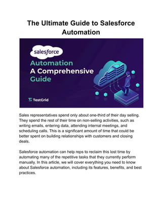 The Ultimate Guide to Salesforce
Automation
Sales representatives spend only about one-third of their day selling.
They spend the rest of their time on non-selling activities, such as
writing emails, entering data, attending internal meetings, and
scheduling calls. This is a significant amount of time that could be
better spent on building relationships with customers and closing
deals.
Salesforce automation can help reps to reclaim this lost time by
automating many of the repetitive tasks that they currently perform
manually. In this article, we will cover everything you need to know
about Salesforce automation, including its features, benefits, and best
practices.
 