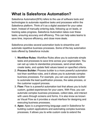What is Salesforce Automation?
Salesforce Automation(SFA) refers to the use of software tools and
technologies to automate repetitive tasks and processes within the
Salesforce platform. Think of it as a digital assistant for your sales
team. Instead of manually entering data, following up on leads, or
tracking sales progress, Salesforce Automation takes over these
tasks, ensuring accuracy and efficiency. This can help sales teams to
save time, improve efficiency, and close more deals.
Salesforce provides several automation tools to streamline and
automate repetitive business processes. Some of the key automation
tools offered by Salesforce include:
1. Workflow Rules: Workflow Rules allow you to automate simple
tasks and processes to save time across your organization. You
can set up rules to standardize processes, send email alerts,
create tasks, and update field values based on specified criteria.
2. Process Builder: Process builder is a more powerful automation
tool than workflow rules, and it allows you to automate complex
business processes. For example, you can use process builder
to automate the lead qualification process, the sales process, or
the customer support process.
3. Flow: Flow is a powerful automation tool that allows you to build
custom, guided experiences for your users. With Flow, you can
automate complex business processes, collect data, and interact
with users through screens and forms. It is also know as known
as Visual Flow as it provides a visual interface for designing and
executing business processes.
4. Apex: Apex is a programming language used in Salesforce for
building custom applications and automating complex business
processes. It allows you to write custom code to extend the
 