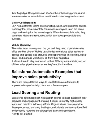their fingertips. Companies can shorten the onboarding process and
see new sales representatives contribute to revenue growth sooner.
Better Collaboration:
SFA helps different teams like marketing, sales, and customer service
work together more smoothly. This means everyone is on the same
page and aiming for the same targets. When teams collaborate, they
can share ideas and resources, which can boost productivity and
success.
Mobile Usability:
The sales team is always on the go, and they need a portable sales
office on their phone. Mobile usability feature allows sales teams to
access and update lead statuses and opportunities in real-time, close
deals, and manage workflows, all from their fingertips.
It allows them to stay connected to their CRM system and stay on top
of their sales pipeline even when they’re not in the office.
Salesforce Automation Examples that
Improve sales productivity
There are many different ways to use Salesforce automation to
improve sales productivity. Here are a few examples:
Lead Scoring and Routing
Salesforce automation can help assign scores to leads based on their
behavior and engagement, making it easier to identify high-quality
leads and prioritize follow-up efforts. Organizations can streamline
these processes, ensuring that high-quality leads are quickly identified
and properly routed to the appropriate sales representative.
How to get Started:
 
