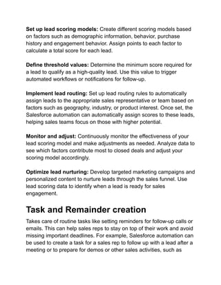 Set up lead scoring models: Create different scoring models based
on factors such as demographic information, behavior, purchase
history and engagement behavior. Assign points to each factor to
calculate a total score for each lead.
Define threshold values: Determine the minimum score required for
a lead to qualify as a high-quality lead. Use this value to trigger
automated workflows or notifications for follow-up.
Implement lead routing: Set up lead routing rules to automatically
assign leads to the appropriate sales representative or team based on
factors such as geography, industry, or product interest. Once set, the
Salesforce automation can automatically assign scores to these leads,
helping sales teams focus on those with higher potential.
Monitor and adjust: Continuously monitor the effectiveness of your
lead scoring model and make adjustments as needed. Analyze data to
see which factors contribute most to closed deals and adjust your
scoring model accordingly.
Optimize lead nurturing: Develop targeted marketing campaigns and
personalized content to nurture leads through the sales funnel. Use
lead scoring data to identify when a lead is ready for sales
engagement.
Task and Remainder creation
Takes care of routine tasks like setting reminders for follow-up calls or
emails. This can help sales reps to stay on top of their work and avoid
missing important deadlines. For example, Salesforce automation can
be used to create a task for a sales rep to follow up with a lead after a
meeting or to prepare for demos or other sales activities, such as
 