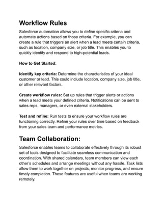 Workflow Rules
Salesforce automation allows you to define specific criteria and
automate actions based on those criteria. For example, you can
create a rule that triggers an alert when a lead meets certain criteria,
such as location, company size, or job title. This enables you to
quickly identify and respond to high-potential leads.
How to Get Started:
Identify key criteria: Determine the characteristics of your ideal
customer or lead. This could include location, company size, job title,
or other relevant factors.
Create workflow rules: Set up rules that trigger alerts or actions
when a lead meets your defined criteria. Notifications can be sent to
sales reps, managers, or even external stakeholders.
Test and refine: Run tests to ensure your workflow rules are
functioning correctly. Refine your rules over time based on feedback
from your sales team and performance metrics.
Team Collaboration:
Salesforce enables teams to collaborate effectively through its robust
set of tools designed to facilitate seamless communication and
coordination. With shared calendars, team members can view each
other’s schedules and arrange meetings without any hassle. Task lists
allow them to work together on projects, monitor progress, and ensure
timely completion. These features are useful when teams are working
remotely.
 
