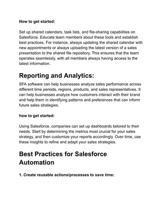 How to get started:
Set up shared calendars, task lists, and file-sharing capabilities on
Salesforce. Educate team members about these tools and establish
best practices. For instance, always updating the shared calendar with
new appointments or always uploading the latest version of a sales
presentation to the shared file repository. This ensures that the team
operates seamlessly, with all members always having access to the
latest information.
Reporting and Analytics:
SFA software can help businesses analyze sales performance across
different time periods, regions, products, and sales representatives. It
can help businesses analyze how customers interact with their brand
and help them in identifying patterns and preferences that can inform
future sales strategies.
how to get started:
Using Salesforce, companies can set up dashboards tailored to their
needs. Start by determining the metrics most crucial for your sales
strategy, and then customize your reports accordingly. Over time, use
these insights to refine and adapt your sales strategies.
Best Practices for Salesforce
Automation
1. Create reusable actions/processes to save time:
 