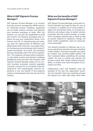 15
What is SAP Signavio Process
Manager?
SAP Signavio Process Manager is an intuitive
business process management (BPM) solution
for advanced process modeling, supporting
you to model, analyze, simulate, and optimize
your business processes at scale. With this
solution, you can gain the capabilities to build
and monitor the business processes that un-
derpin the way your organization works. From
finance and HR, to manufacturing and sales,
you reap the opportunities of efficiency and
effectiveness that arise from one single coher-
ent business process landscape that crosses IT
system boundaries. As a result, the processes
become accessible within the entire organiza-
tion. This supports company-wide transparen-
cy and makes process and decision modeling
possible for everyone within the company. SAP
Signavio Process Manager allows you to con-
nect business processes towards upgraded
customer journeys for an increased customer
experience. And turbocharged customer ex-
perience is just one benefit of this powerful
solution and represents only the very tip of the
iceberg.
What are the benefits of SAP
Signavio Process Manager?
SAP Signavio Process Manager comes with nu-
merous benefits and opportunities for you as
a company. It enables you to ensure deep in-
sights into all business areas, to increase pro-
ductivity and reduce costs, to better connect
processes with the overall strategy, to imple-
ment a strategic business plan at scale as well
as quickly respond to regulatory change. All
these fruitful capabilities make an enterprise
more sustainable.
The solution provides an effective way to im-
prove operational activities through simplified
model creation. Business processes can easily
be created, new activities added, edited, and
then reviewed before publishing the process
model. You stay in control and improve the
process output with holistic editing function-
alities, no matter how many thousands of pro-
cesses you have.
Collaborative input and feedback raise the
standard of the way the organization works.
You can instantly share your expertise and get
the support you need right away. What does
THE ULTIMATE GUIDE TO SAP BPI
 