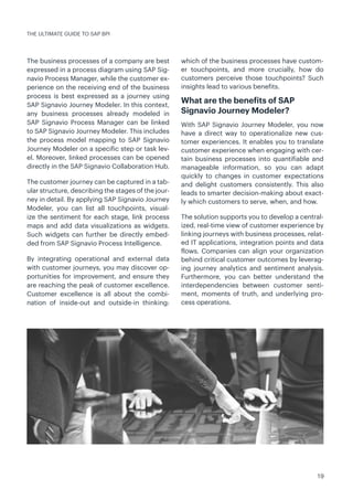 19
The business processes of a company are best
expressed in a process diagram using SAP Sig-
navio Process Manager, while the customer ex-
perience on the receiving end of the business
process is best expressed as a journey using
SAP Signavio Journey Modeler. In this context,
any business processes already modeled in
SAP Signavio Process Manager can be linked
to SAP Signavio Journey Modeler. This includes
the process model mapping to SAP Signavio
Journey Modeler on a specific step or task lev-
el. Moreover, linked processes can be opened
directly in the SAP Signavio Collaboration Hub.
The customer journey can be captured in a tab-
ular structure, describing the stages of the jour-
ney in detail. By applying SAP Signavio Journey
Modeler, you can list all touchpoints, visual-
ize the sentiment for each stage, link process
maps and add data visualizations as widgets.
Such widgets can further be directly embed-
ded from SAP Signavio Process Intelligence.
By integrating operational and external data
with customer journeys, you may discover op-
portunities for improvement, and ensure they
are reaching the peak of customer excellence.
Customer excellence is all about the combi-
nation of inside-out and outside-in thinking:
which of the business processes have custom-
er touchpoints, and more crucially, how do
customers perceive those touchpoints? Such
insights lead to various benefits.
What are the benefits of SAP
Signavio Journey Modeler?
With SAP Signavio Journey Modeler, you now
have a direct way to operationalize new cus-
tomer experiences. It enables you to translate
customer experience when engaging with cer-
tain business processes into quantifiable and
manageable information, so you can adapt
quickly to changes in customer expectations
and delight customers consistently. This also
leads to smarter decision-making about exact-
ly which customers to serve, when, and how.
The solution supports you to develop a central-
ized, real-time view of customer experience by
linking journeys with business processes, relat-
ed IT applications, integration points and data
flows. Companies can align your organization
behind critical customer outcomes by leverag-
ing journey analytics and sentiment analysis.
Furthermore, you can better understand the
interdependencies between customer senti-
ment, moments of truth, and underlying pro-
cess operations.
THE ULTIMATE GUIDE TO SAP BPI
 