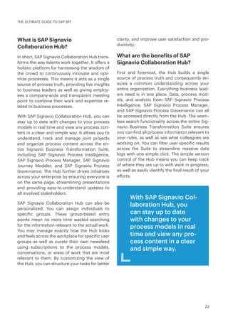 22
THE ULTIMATE GUIDE TO SAP BPI
What is SAP Signavio
Collaboration Hub?
In short, SAP Signavio Collaboration Hub trans-
forms the way talents work together. It offers a
holistic platform for harnessing the wisdom of
the crowd to continuously innovate and opti-
mize processes. This means it acts as a single
source of process truth, providing live insights
to business leaders as well as giving employ-
ees a company-wide and transparent meeting
point to combine their work and expertise re-
lated to business processes.
With SAP Signavio Collaboration Hub, you can
stay up to date with changes to your process
models in real time and view any process con-
tent in a clear and simple way. It allows you to
understand, track and manage joint projects
and organize process content across the en-
tire Signavio Business Transformation Suite,
including SAP Signavio Process Intelligence,
SAP Signavio Process Manager, SAP Signavio
Journey Modeler, and SAP Signavio Process
Governance. The Hub further drives initiatives
across your enterprise by ensuring everyone is
on the same page, streamlining presentations
and providing easy-to-understand updates to
all involved stakeholders.
SAP Signavio Collaboration Hub can also be
personalized. You can assign individuals to
specific groups. These group-based entry
points mean no more time wasted searching
for the information relevant to the actual work.
You may manage exactly how the Hub looks
and feels across the workplace for specific user
groups as well as curate their own newsfeed
using subscriptions to the process models,
conversations, or areas of work that are most
relevant to them. By customizing the view of
the Hub, you can structure your tasks for better
clarity, and improve user satisfaction and pro-
ductivity.
What are the benefits of SAP
Signavio Collaboration Hub?
First and foremost, the Hub builds a single
source of process truth and consequently en-
sures a common understanding across your
entire organization. Everything business lead-
ers need is in one place. Data, process mod-
els, and analysis from SAP Signavio Process
Intelligence, SAP Signavio Process Manager,
and SAP Signavio Process Governance can all
be accessed directly from the Hub. The seam-
less search functionality across the entire Sig-
navio Business Transformation Suite ensures
you can find all process information relevant to
your roles, as well as see what colleagues are
working on. You can filter user-specific results
across the Suite to streamline massive data
logs with one simple click. The simple version
control of the Hub means you can keep track
of where they are up to with work in progress,
as well as easily identify the final result of your
efforts.
With SAP Signavio Col-
laboration Hub, you
can stay up to date
with changes to your
process models in real
time and view any pro-
cess content in a clear
and simple way.
 