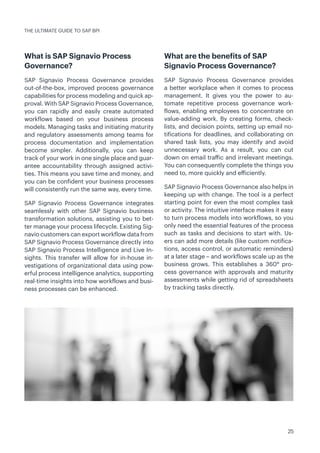 25
What is SAP Signavio Process
Governance?
SAP Signavio Process Governance provides
out-of-the-box, improved process governance
capabilities for process modeling and quick ap-
proval. With SAP Signavio Process Governance,
you can rapidly and easily create automated
workflows based on your business process
models. Managing tasks and initiating maturity
and regulatory assessments among teams for
process documentation and implementation
become simpler. Additionally, you can keep
track of your work in one single place and guar-
antee accountability through assigned activi-
ties. This means you save time and money, and
you can be confident your business processes
will consistently run the same way, every time.
SAP Signavio Process Governance integrates
seamlessly with other SAP Signavio business
transformation solutions, assisting you to bet-
ter manage your process lifecycle. Existing Sig-
navio customers can export workflow data from
SAP Signavio Process Governance directly into
SAP Signavio Process Intelligence and Live In-
sights. This transfer will allow for in-house in-
vestigations of organizational data using pow-
erful process intelligence analytics, supporting
real-time insights into how workflows and busi-
ness processes can be enhanced.
What are the benefits of SAP
Signavio Process Governance?
SAP Signavio Process Governance provides
a better workplace when it comes to process
management. It gives you the power to au-
tomate repetitive process governance work-
flows, enabling employees to concentrate on
value-adding work. By creating forms, check-
lists, and decision points, setting up email no-
tifications for deadlines, and collaborating on
shared task lists, you may identify and avoid
unnecessary work. As a result, you can cut
down on email traffic and irrelevant meetings.
You can consequently complete the things you
need to, more quickly and efficiently.
SAP Signavio Process Governance also helps in
keeping up with change. The tool is a perfect
starting point for even the most complex task
or activity. The intuitive interface makes it easy
to turn process models into workflows, so you
only need the essential features of the process
such as tasks and decisions to start with. Us-
ers can add more details (like custom notifica-
tions, access control, or automatic reminders)
at a later stage – and workflows scale up as the
business grows. This establishes a 360° pro-
cess governance with approvals and maturity
assessments while getting rid of spreadsheets
by tracking tasks directly.
THE ULTIMATE GUIDE TO SAP BPI
 