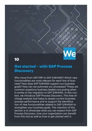 30
Get started – with SAP Process
Discovery
Why move from SAP ERP to SAP S/4HANA? Which new
functionalities are most relevant for each line of busi-
ness? How does SAP S/4HANA support our business
goals? How can we automate our processes? These are
common questions business leaders are posing when
it comes to the migration to SAP S/4HANA. In this con-
text, we introduce SAP Process Discovery. This free-of-
charge analysis tool helps to assess current business
process performance and to support the identifica-
tion of new functionalities related to SAP S/4HANA to
strengthen your business goals. The intention of this
section is to showcase what you can expect from SAP
Process Discovery, how your organization can benefit
from this tool as well as how to get started with it.
10
 