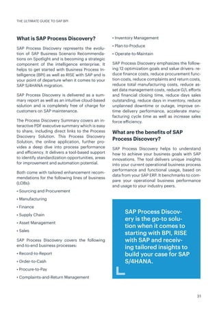 31
What is SAP Process Discovery?
SAP Process Discovery represents the evolu-
tion of SAP Business Scenario Recommenda-
tions on Spotlight and is becoming a strategic
component of the intelligence enterprise. It
helps to get started with Business Process In-
telligence (BPI) as well as RISE with SAP and is
your point of departure when it comes to your
SAP S/4HANA migration.
SAP Process Discovery is delivered as a sum-
mary report as well as an intuitive cloud-based
solution and is completely free of charge for
customers on SAP maintenance.
The Process Discovery Summary covers an in-
teractive PDF executive summary which is easy
to share, including direct links to the Process
Discovery Solution. This Process Discovery
Solution, the online application, further pro-
vides a deep dive into process performance
and efficiency. It delivers a tool-based support
to identify standardization opportunities, areas
for improvement and automation potential.
Both come with tailored enhancement recom-
mendations for the following lines of business
(LOBs):
• Sourcing and Procurement
• Manufacturing
• Finance
• Supply Chain
• Asset Management
• Sales
SAP Process Discovery covers the following
end-to-end business processes:
• Record-to-Report
• Order-to-Cash
• Procure-to-Pay
• Complaints-and-Return Management
• Inventory Management
• Plan-to-Produce
• Operate-to-Maintain
SAP Process Discovery emphasizes the follow-
ing 12 optimization goals and value drivers: re-
duce finance costs, reduce procurement func-
tion costs, reduce complaints and return costs,
reduce total manufacturing costs, reduce as-
set data management costs, reduce G/L efforts
and financial closing time, reduce days sales
outstanding, reduce days in inventory, reduce
unplanned downtime or outage, improve on-
time delivery performance, accelerate manu-
facturing cycle time as well as increase sales
force efficiency.
What are the benefits of SAP
Process Discovery?
SAP Process Discovery helps to understand
how to achieve your business goals with SAP
innovations. The tool delivers unique insights
into your current operational business process
performance and functional usage, based on
data from your SAP ERP. It benchmarks to com-
pare your operational business performance
and usage to your industry peers.
THE ULTIMATE GUIDE TO SAP BPI
SAP Process Discov-
ery is the go-to solu-
tion when it comes to
starting with BPI, RISE
with SAP and receiv-
ing tailored insights to
build your case for SAP
S/4HANA.
 