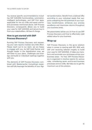 32
THE ULTIMATE GUIDE TO SAP BPI
You receive specific recommendations includ-
ing SAP S/4HANA functionalities, automation,
intelligent technologies, and SAP Fiori apps,
applicable for the six LOBs and seven end-to-
end processes mentioned above. SAP Process
Discovery consequently allows you to build
your case for SAP S/4HANA and secure buy-in
from your stakeholders. All free of charge.
How to get started with SAP
Process Discovery?
Running SAP Process Discovery and request-
ing your own reports involves very little effort.
Please reach out to our team, we are happy
to engage with you. As SAP Gold Partner and
thought leader in the digitalization area, we
will listen to your plans, challenges and strat-
egy and build an individual roadmap together
with you.
The elements of SAP Process Discovery com-
bined with Westernacher Consulting’s exper-
tise will fully leverage the benefits of your digi-
tal transformation. Benefit from a tailored offer
according to your individual needs that sup-
ports unleashing the full potential of your busi-
ness transformation, enhances your process
excellence and maximizes returns throughout
your business areas.
We passionately advise you on how to use SAP
Process Discovery and how to effectively yield
added value for your business.
Wrap-up
SAP Process Discovery is the go-to solution
when it comes to starting with BPI, RISE with
SAP and receiving tailored insights to build
your case for SAP S/4HANA. It helps you trans-
form and automate your processes across your
business areas – for free. SAP Process Discov-
ery is organized in intuitive reports for various
roles, considering seven end-to-end business
processes and six LOBs. We help you to get the
maximum out of this solution.
 