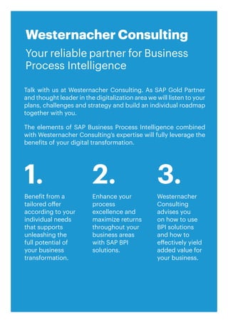 33
Talk with us at Westernacher Consulting. As SAP Gold Partner
and thought leader in the digitalization area we will listen to your
plans, challenges and strategy and build an individual roadmap
together with you.
The elements of SAP Business Process Intelligence combined
with Westernacher Consulting’s expertise will fully leverage the
benefits of your digital transformation.
Westernacher Consulting
Your reliable partner for Business
Process Intelligence
Benefit from a
tailored offer
according to your
individual needs
that supports
unleashing the
full potential of
your business
transformation.
Enhance your
process
excellence and
maximize returns
throughout your
business areas
with SAP BPI
solutions.
Westernacher
Consulting
advises you
on how to use
BPI solutions
and how to
effectively yield
added value for
your business.
1. 2. 3.
 