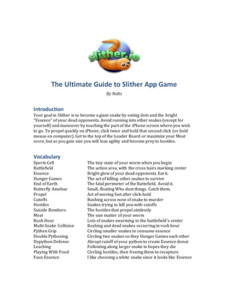 The Ultimate Guide to Slither App Game
By Nalts
Introduction
Your goal in Slither is to become a giant snake by eating dots and the bright
“Essence” of your dead opponents. Avoid running into other snakes (except for
yourself) and maneuver by touching the part of the iPhone screen where you wish
to go. To propel quickly on iPhone, click twice and hold that second click (or hold
mouse on computer). Get to the top of the Leader Board or maximize your Meat
score, but as you gain size you will lose agility and become prey to hostiles.
Vocabulary
Sperm Cell The tiny state of your worm when you begin
Battlefield The action area, with the cross hairs marking center
Essence Bright glow of your dead opponents. Eat it.
Hunger Games The act of killing other snakes to survive
End of Earth The fatal perimeter of the Battefield. Avoid it.
Butterfly Amebae Small, floating Who dust things. Catch them.
Propel Act of moving fast after click-hold
Cutoffs Rushing across nose of snake to murder
Hostiles Snakes trying to kill you with cutoffs
Suicide Bombers The hostiles that propel aimlessly
Meat The size matter of your worm
Rush Hour Lots of snakes swarming in the battlefield’s center
Multi-Snake Collision Rushing and dead snakes occurring in rush hour
Python Grip Circling smaller snakes to consume essence
Double Pythoning Circling two snakes so they Hunger Games each other
Depython Defense Abrupt cutoff of your python to create Essence donut
Leaching Following along larger snake in hopes they die
Playing With Food Circling hostiles, then freeing them to recapture
Faux Essence I like choosing a white snake since it looks like Essence
 