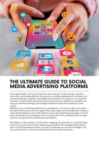 THE ULTIMATE GUIDE TO SOCIAL
MEDIA ADVERTISING PLATFORMS
As the digital realm continues to shape the way we interact, conduct business, and share
information, social media platforms have become a bustling marketplace for marketers and
businesses seeking to establish a formidable online presence. This guide aims to unravel the
intricacies of social media advertising, demystify the vast array of platforms available, and
equip you with the knowledge and strategies needed to harness their potential to drive
success.
Whether you're a marketing professional, an entrepreneur, or someone simply curious about
the digital advertising universe, this guide will provide insights and actionable tips to help you
make informed decisions and create effective social media advertising campaigns. From the
giants like Facebook and Instagram to the rising stars like TikTok, we'll explore the strengths,
nuances, and opportunities presented by each platform.
We'll delve into the mechanics of ad creation, targeting, and optimization, unravel the latest
trends in the world of social media advertising, and address the challenges that marketers
face in this fast-paced environment. Our goal is to empower you with the knowledge to not
only survive but thrive in the ever-shifting sands of social media advertising.
 