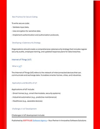 Published by SOFTYLUS Software Agency – Your Partner in Innovative Software Solutions
Best Practices for Secure Coding
To write secure code:
- Validate input data.
- Use encryption for sensitive data.
- Implement authentication and authorization protocols.
Developing a Cybersecurity Strategy
Organizations should create a comprehensive cybersecurity strategy that includes regular
security audits, employee training, and updated response plans for data breaches.
Internet of Things (IoT)
What is IoT?
The Internet of Things (IoT) refers to the network of interconnected devices that can
communicate and exchange data. It enables smarter homes, cities, and industries.
Applications and Benefits of IoT
Applications of IoT include:
- Smart homes (e.g., smart thermostats, security systems)
- Industrial automation (e.g., predictive maintenance)
- Healthcare (e.g., wearable devices)
Challenges in IoT Development
Challenges in IoT development include:
 