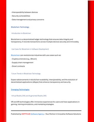 Published by SOFTYLUS Software Agency – Your Partner in Innovative Software Solutions
- Interoperability between devices
- Security vulnerabilities
- Data management and privacy concerns
Blockchain Technology
Introduction to Blockchain
Blockchain is a decentralized ledger technology that ensures data integrity and
transparency. It records transactions across multiple devices securely and immutably.
Use Cases for Blockchain in Software Development
Blockchain can revolutionize industries with use cases such as:
- Cryptocurrencies (e.g., Bitcoin)
- Supply chain management
- Smart contracts
Future Trends in Blockchain Technology
Expect advancements in blockchain scalability, interoperability, and the evolution of
decentralized applications (dApps) that enhance transparency and security.
Emerging Technologies
Virtual Reality (VR) and Augmented Reality (AR)
VR and AR technologies offer immersive experiences for users and have applications in
gaming, training simulations, and marketing strategies.
 