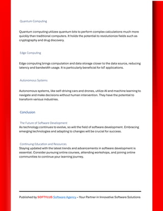 Published by SOFTYLUS Software Agency – Your Partner in Innovative Software Solutions
Quantum Computing
Quantum computing utilizes quantum bits to perform complex calculations much more
quickly than traditional computers. It holds the potential to revolutionize fields such as
cryptography and drug discovery.
Edge Computing
Edge computing brings computation and data storage closer to the data source, reducing
latency and bandwidth usage. It is particularly beneficial for IoT applications.
Autonomous Systems
Autonomous systems, like self-driving cars and drones, utilize AI and machine learning to
navigate and make decisions without human intervention. They have the potential to
transform various industries.
Conclusion
The Future of Software Development
As technology continues to evolve, so will the field of software development. Embracing
emerging technologies and adapting to changes will be crucial for success.
Continuing Education and Resources
Staying updated with the latest trends and advancements in software development is
essential. Consider pursuing online courses, attending workshops, and joining online
communities to continue your learning journey.
 