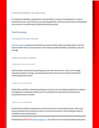 Published by SOFTYLUS Software Agency – Your Partner in Innovative Software Solutions
Implementing DevOps in Your Organization
To implement DevOps, organizations should foster a culture of collaboration, invest in
automation tools, and measure success through KPIs. Continuous learning and adaptation
are crucial for maintaining an effective DevOps practice.
Cloud Computing
Introduction to Cloud Computing
Cloud computing allows businesses to access and store data and applications over the
internet rather than on local servers. This model provides flexibility, scalability, and cost
savings.
Types of Cloud Service Models
Infrastructure as a Service (IaaS)
IaaS provides virtualized computing resources over the internet. Users can manage
operating systems, storage, and applications while the service provider handles the
underlying infrastructure.
Platform as a Service (PaaS)
PaaS offers a platform allowing developers to build, test, and deploy applications without
managing the underlying infrastructure. It simplifies the development process and
accelerates time-to-market.
Software as a Service (SaaS)
SaaS delivers software applications via the internet on a subscription basis. Users can
access software from any device with an internet connection, eliminating the need for
installation and maintenance.
 
