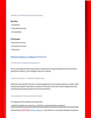 Published by SOFTYLUS Software Agency – Your Partner in Innovative Software Solutions
Benefits and Challenges of Cloud Computing
Benefits:
- Scalability
- Cost-effectiveness
- Accessibility
Challenges:
- Security concerns
- Compliance issues
- Downtime
Artificial Intelligence in Software Development
The Role of AI in Software Development
AI is increasingly transforming software development by providing tools for automation,
predictive analytics, and intelligent decision-making.
Machine Learning vs. Traditional Programming
Machine Learning (ML) focuses on training algorithms to recognize patterns in data, while
traditional programming relies on explicit instructions. ML can enhance applications by
providing personalized experiences and automation.
Incorporating AI into Your Software Projects
To integrate AI into software development:
- Identify suitable use cases (e.g., chatbots, recommendation systems).
 