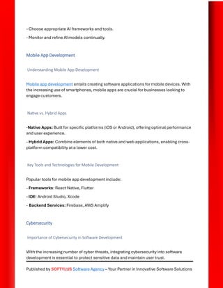 Published by SOFTYLUS Software Agency – Your Partner in Innovative Software Solutions
- Choose appropriate AI frameworks and tools.
- Monitor and refine AI models continually.
Mobile App Development
Understanding Mobile App Development
Mobile app development entails creating software applications for mobile devices. With
the increasing use of smartphones, mobile apps are crucial for businesses looking to
engage customers.
Native vs. Hybrid Apps
-Native Apps: Built for specific platforms (iOS or Android), offering optimal performance
and user experience.
- Hybrid Apps: Combine elements of both native and web applications, enabling cross-
platform compatibility at a lower cost.
Key Tools and Technologies for Mobile Development
Popular tools for mobile app development include:
- Frameworks: React Native, Flutter
- IDE: Android Studio, Xcode
- Backend Services: Firebase, AWS Amplify
Cybersecurity
Importance of Cybersecurity in Software Development
With the increasing number of cyber threats, integrating cybersecurity into software
development is essential to protect sensitive data and maintain user trust.
 