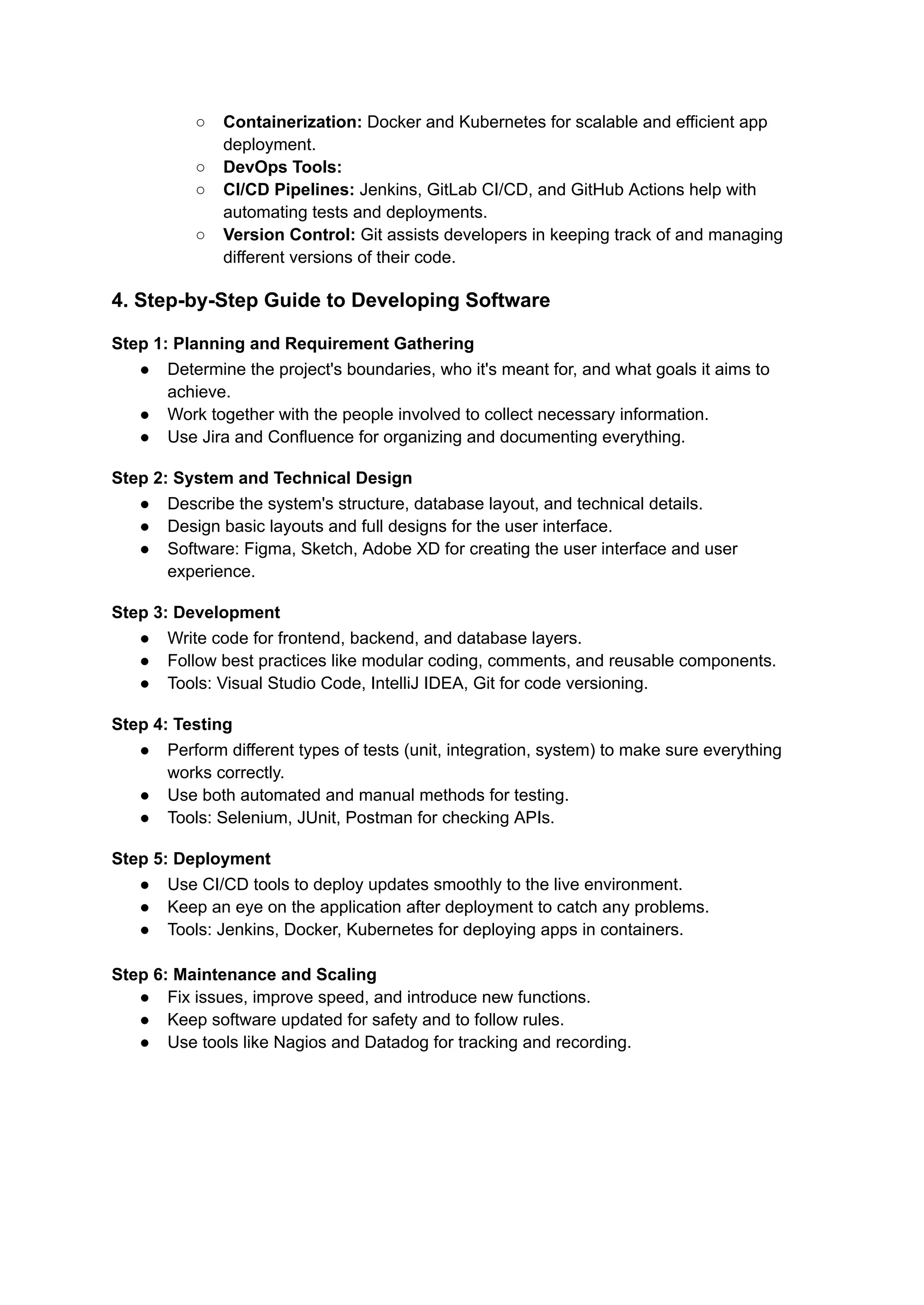 ○ Containerization: Docker and Kubernetes for scalable and efficient app
deployment.
○ DevOps Tools:
○ CI/CD Pipelines: Jenkins, GitLab CI/CD, and GitHub Actions help with
automating tests and deployments.
○ Version Control: Git assists developers in keeping track of and managing
different versions of their code.
4. Step-by-Step Guide to Developing Software
Step 1: Planning and Requirement Gathering
● Determine the project's boundaries, who it's meant for, and what goals it aims to
achieve.
● Work together with the people involved to collect necessary information.
● Use Jira and Confluence for organizing and documenting everything.
Step 2: System and Technical Design
● Describe the system's structure, database layout, and technical details.
● Design basic layouts and full designs for the user interface.
● Software: Figma, Sketch, Adobe XD for creating the user interface and user
experience.
Step 3: Development
● Write code for frontend, backend, and database layers.
● Follow best practices like modular coding, comments, and reusable components.
● Tools: Visual Studio Code, IntelliJ IDEA, Git for code versioning.
Step 4: Testing
● Perform different types of tests (unit, integration, system) to make sure everything
works correctly.
● Use both automated and manual methods for testing.
● Tools: Selenium, JUnit, Postman for checking APIs.
Step 5: Deployment
● Use CI/CD tools to deploy updates smoothly to the live environment.
● Keep an eye on the application after deployment to catch any problems.
● Tools: Jenkins, Docker, Kubernetes for deploying apps in containers.
Step 6: Maintenance and Scaling
● Fix issues, improve speed, and introduce new functions.
● Keep software updated for safety and to follow rules.
● Use tools like Nagios and Datadog for tracking and recording.
 