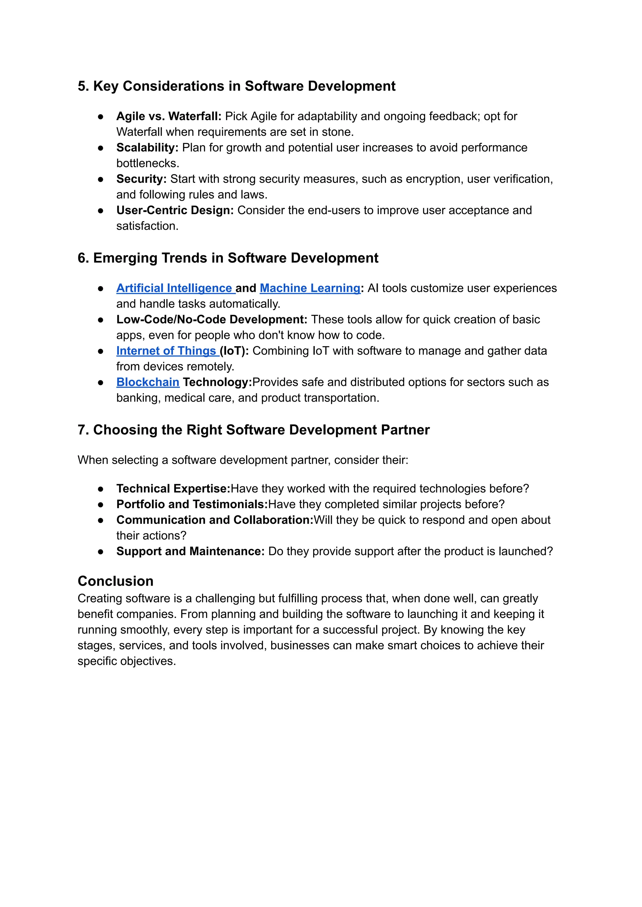 5. Key Considerations in Software Development
● Agile vs. Waterfall: Pick Agile for adaptability and ongoing feedback; opt for
Waterfall when requirements are set in stone.
● Scalability: Plan for growth and potential user increases to avoid performance
bottlenecks.
● Security: Start with strong security measures, such as encryption, user verification,
and following rules and laws.
● User-Centric Design: Consider the end-users to improve user acceptance and
satisfaction.
6. Emerging Trends in Software Development
● Artificial Intelligence and Machine Learning: AI tools customize user experiences
and handle tasks automatically.
● Low-Code/No-Code Development: These tools allow for quick creation of basic
apps, even for people who don't know how to code.
● Internet of Things (IoT): Combining IoT with software to manage and gather data
from devices remotely.
● Blockchain Technology:Provides safe and distributed options for sectors such as
banking, medical care, and product transportation.
7. Choosing the Right Software Development Partner
When selecting a software development partner, consider their:
● Technical Expertise:Have they worked with the required technologies before?
● Portfolio and Testimonials:Have they completed similar projects before?
● Communication and Collaboration:Will they be quick to respond and open about
their actions?
● Support and Maintenance: Do they provide support after the product is launched?
Conclusion
Creating software is a challenging but fulfilling process that, when done well, can greatly
benefit companies. From planning and building the software to launching it and keeping it
running smoothly, every step is important for a successful project. By knowing the key
stages, services, and tools involved, businesses can make smart choices to achieve their
specific objectives.
 