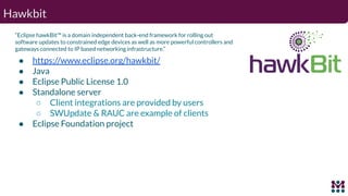 Hawkbit
“Eclipse hawkBit™ is a domain independent back-end framework for rolling out
software updates to constrained edge ...