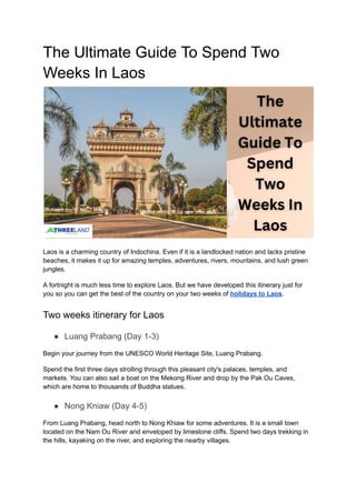 The Ultimate Guide To Spend Two
Weeks In Laos
Laos is a charming country of Indochina. Even if it is a landlocked nation and lacks pristine
beaches, it makes it up for amazing temples, adventures, rivers, mountains, and lush green
jungles.
A fortnight is much less time to explore Laos. But we have developed this itinerary just for
you so you can get the best of the country on your two weeks of holidays to Laos.
Two weeks itinerary for Laos
● Luang Prabang (Day 1-3)
Begin your journey from the UNESCO World Heritage Site, Luang Prabang.
Spend the first three days strolling through this pleasant city's palaces, temples, and
markets. You can also sail a boat on the Mekong River and drop by the Pak Ou Caves,
which are home to thousands of Buddha statues.
● Nong Kniaw (Day 4-5)
From Luang Prabang, head north to Nong Khiaw for some adventures. It is a small town
located on the Nam Ou River and enveloped by limestone cliffs. Spend two days trekking in
the hills, kayaking on the river, and exploring the nearby villages.
 