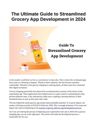 The Ultimate Guide to Streamlined
Grocery App Development in 2024
In this modern world that we live in, convenience is what rules. This is where the on-demand apps
have come as a blessing in disguise. Thanks to these solutions, life has become extremely
comfortable. Therefore, from grocery shopping to ordering meals, all these tasks have witnessed
their digital revolution.
Grocery shopping particularly has observed its revolutionization courtesy of the advent of the
supermarket app. These applications have helped stores to a great extent in automating how they
perform different tasks. It has alternatively aided users in getting a doorstep delivery of their
household items as soon as they place their order.
This has helped the online grocery app market attain profitable potential. If we go by figures, the
market will bring in profits of $2158.53 billion by 2030. This is enough testimony of its scope and
depicts the value of embarking on the journey of grocery delivery app development services.
So if you are entering the process of digitizing your supermarket store ops in 2024 with a grocery
shopping app, you are at the right place. This article will make the development process a
memorable one for you.
 
