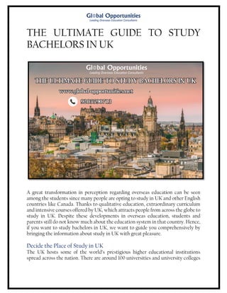 THE ULTIMATE GUIDE TO STUDY
BACHELORS IN UK
A great transformation in perception regarding overseas education can be seen
among the students since many people are opting to study in UK and other English
countries like Canada. Thanks to qualitative education, extraordinary curriculum
and intensive courses offered by UK, which attracts people from across the globe to
study in UK. Despite these developments in overseas education, students and
parents still do not know much about the education system in that country. Hence,
if you want to study bachelors in UK, we want to guide you comprehensively by
bringing the information about study in UK with great pleasure.
Decide the Place of Study in UK
The UK hosts some of the world’s prestigious higher educational institutions
spread across the nation. There are around 100 universities and university colleges
 