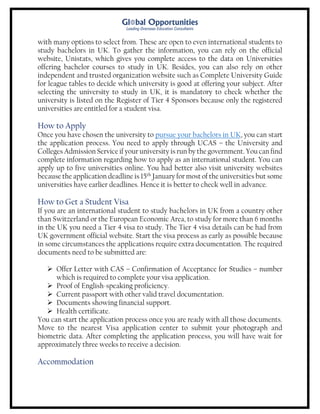 with many options to select from. These are open to even international students to
study bachelors in UK. To gather the information, you can rely on the official
website, Unistats, which gives you complete access to the data on Universities
offering bachelor courses to study in UK. Besides, you can also rely on other
independent and trusted organization website such as Complete University Guide
for league tables to decide which university is good at offering your subject. After
selecting the university to study in UK, it is mandatory to check whether the
university is listed on the Register of Tier 4 Sponsors because only the registered
universities are entitled for a student visa.
How to Apply
Once you have chosen the university to pursue your bachelors in UK, you can start
the application process. You need to apply through UCAS – the University and
Colleges Admission Service if your university is run by the government. You can find
complete information regarding how to apply as an international student. You can
apply up to five universities online. You had better also visit university websites
because the application deadline is 15th
January for most of the universities but some
universities have earlier deadlines. Hence it is better to check well in advance.
How to Get a Student Visa
If you are an international student to study bachelors in UK from a country other
than Switzerland or the European Economic Area, to study for more than 6 months
in the UK you need a Tier 4 visa to study. The Tier 4 visa details can be had from
UK government official website. Start the visa process as early as possible because
in some circumstances the applications require extra documentation. The required
documents need to be submitted are:
 Offer Letter with CAS – Confirmation of Acceptance for Studies – number
which is required to complete your visa application.
 Proof of English-speaking proficiency.
 Current passport with other valid travel documentation.
 Documents showing financial support.
 Health certificate.
You can start the application process once you are ready with all those documents.
Move to the nearest Visa application center to submit your photograph and
biometric data. After completing the application process, you will have wait for
approximately three weeks to receive a decision.
Accommodation
 